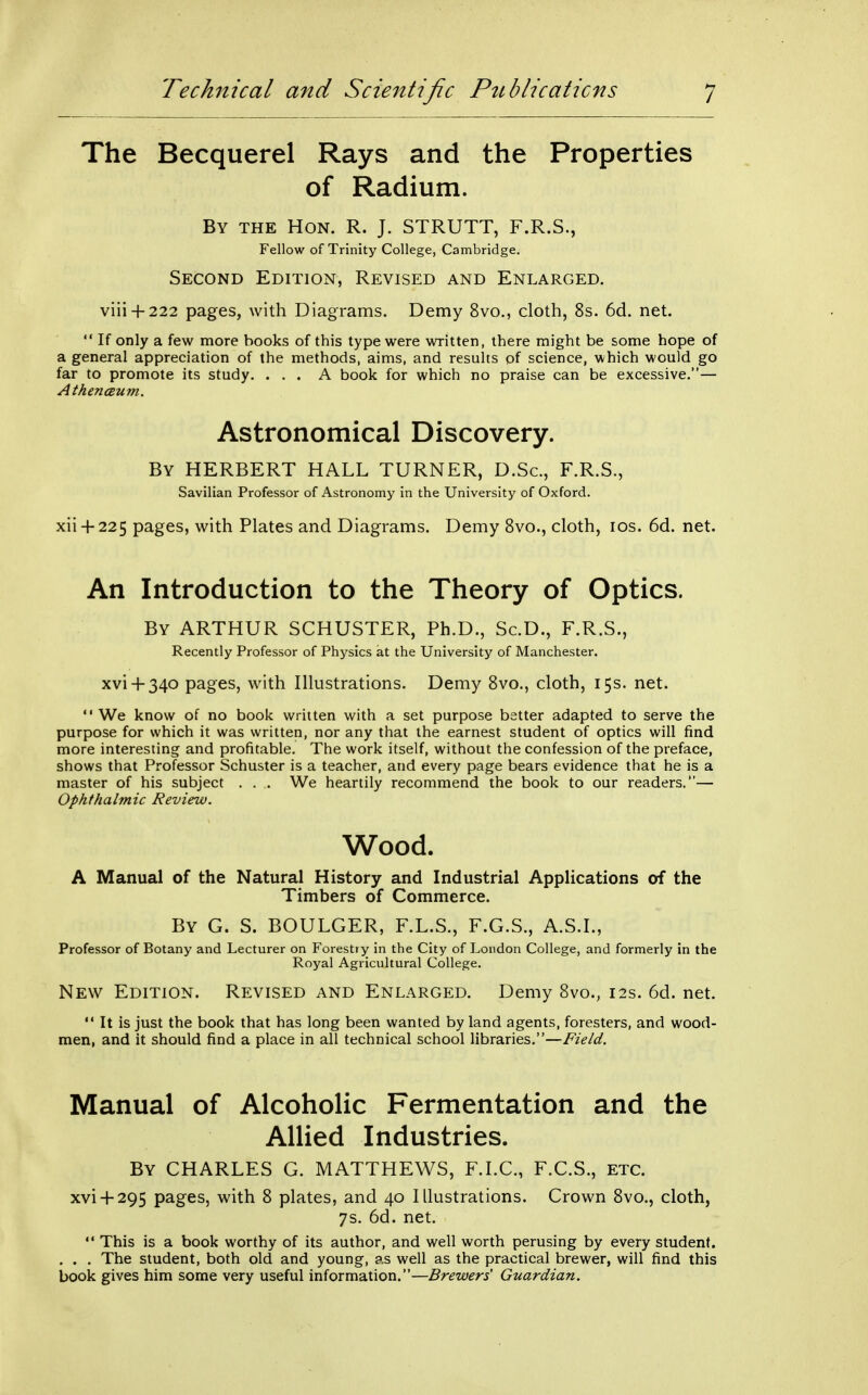 The Becquerel Rays and the Properties of Radium. By the Hon. R. J. STRUTT, F.R.S., Fellow of Trinity College, Cambridge. Second Edition, Revised and Enlarged. viii + 222 pages, with Diagrams. Demy 8vo., cloth, 8s. 6d. net.  If only a few more books of this type were written, there might be some hope of a general appreciation of the methods, aims, and results of science, which would go far to promote its study. ... A book for which no praise can be excessive.— AthencBum. Astronomical Discovery. By HERBERT HALL TURNER, D.Sc, F.R.S., Savilian Professor of Astronomy in the University of Oxford. xii + 225 pages, with Plates and Diagrams. Demy Svo., cloth, los. 6d. net. An Introduction to the Theory of Optics. By ARTHUR SCHUSTER, Ph.D., Sc.D., F.R.S., Recently Professor of Physics at the University of Manchester. xvi + 340 pages, with Illustrations. Demy Svo., cloth, 15s. net.  We know of no book written with a set purpose better adapted to serve the purpose for which it was written, nor any that the earnest student of optics will find more interesting and profitable. The work itself, without the confession of the preface, shows that Professor Schuster is a teacher, and every page bears evidence that he is a master of his subject . . .. We heartily recommend the book to our readers.— Ophthalmic Review. Wood. A Manual of the Natural History and Industrial Applications of the Timbers of Commerce. By G. S. BOULGER, F.L.S., F.G.S., A.S.I., Professor of Botany and Lecturer on Forestry in the City of London College, and formerly in the Royal Agricultural College. New Edition. Revised and Enlarged. Demy 8vo., 12s. 6d. net.  It is just the book that has long been wanted by land agents, foresters, and wood- men, and it should find a place in all technical school libraries.—Field. Manual of Alcoholic Fermentation and the Allied Industries. By CHARLES G. MATTHEWS, F.I.C., F.C.S., etc. xvi + 295 pages, with 8 plates, and 40 Illustrations. Crown Svo., cloth, 7s. 6d. net.  This is a book worthy of its author, and well worth perusing by every student. . . . The student, both old and young, as well as the practical brewer, will find this book gives him some very useful information.—Brewers' Guardian.