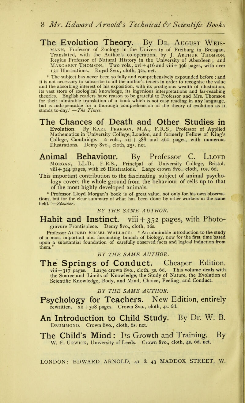 The Evolution Theory. By Dr. August Weis- MANN, Professor of Zoology in the University of Freiburg in Breisgau. Translated, with the Author's co-operation, by J'. Arthur Thomson, Regius Professor of Natural History in the University of Aberdeen ; and Margaret Thomson. Two vols., xvi + 4i6and viii + 396 pages, with over 130 Illustrations. Royal 8vo., cloth, 32s. net.  The subject has never been so fully and comprehensively expounded before ; and it is not necessary to subscribe to all the author's tenets in order to recognise the value and the absorbing interest of his exposition, with its prodigious wealth of illustration, its vast store of zoological knowledge, its ingenious interpretations and far-reaching theories. English readers have reason to be grateful to Professor and Mrs. Thomson for their admirable translation of a book which is not easy reading in any language, but is indispensable for a thorough comprehension of the theory of evolution as it stands to-day.—The Times. The Chances of Death and Other Studies in Evolution. By Karl Pearson, M.A., F.R.S, Professor of Applied Mathematics in University College, London, and formerly Fellow of King's College, Cambridge. 2 vols., xii + 388 and 460 pages, with numerous Illustrations. Demy 8vo., cloth, 25=. net. Animal Behaviour. By Professor C. Lloyd Morgan, LL.D., F.R.S., Principal of University College, Bristol. viii+344 pages, with 26 Illustrations. Large crown 8vo., cloth, los. 6d. This important contribution to the fascinating subject of animal psycho- logy covers the whole ground from the behaviour of cells up to that of the most highly developed animals.  Professor Lloyd Morgan's book is of great value, not only for his own observa- tions, but for the clear summary of what has been done by other workers in the same field.—Speaker. BY THE SAME AUTHOR. Habit and Instinct, viii-f 352 pages, with Photo- gravure Frontispiece. Demy 8vo., cloth, i6s. Professor Alfred Russel Wallace :— An admirable introduction to the study of a most important and fascinating branch of biology, now for the first time based upon a substantial foundation of carefully observed facts and logical induction from them. BY THE SAME AUTHOR. The Springs of Conduct. Cheaper Edition. viii + 317 pages. Large crown 8vo., cloth, 3s. 6d. This volume deals with the Source and Limits of Knowledge, the Study of Nature, the Evolution of Scientific Knowledge, Body, and Mind, Choice, Feeling, and Conduct. BY THE SAME AUTHOR. Psychology for Teachers. New Edition, entirely rewritten, xii+ 308 pages. Crown 8vo., cloth, 4s. 6d. An Introduction to Child Study. By Dr. W. B. Drummond. Crown 8vo., cloth, 6s. net. The Child's Mind : I^s Growth and Training. By W. E. Urwick, University of Leeds. Crown 8vo., cloth, 4s. 6d. net. LONDON: EDWARD ARNOLD, 41 & 43 MADDOX STREET, W.