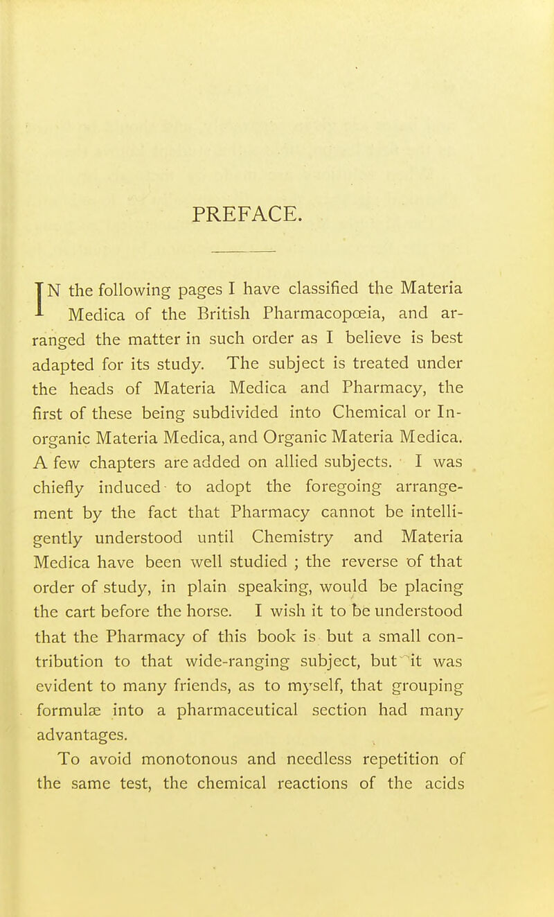 PREFACE. IN the following pages I have classified the Materia Medica of the British Pharmacopoeia, and ar- ranged the matter in such order as I believe is best adapted for its study. The subject is treated under the heads of Materia Medica and Pharmacy, the first of these being subdivided into Chemical or In- organic Materia Medica, and Organic Materia Medica. A few chapters are added on allied subjects. I was chiefly induced to adopt the foregoing arrange- ment by the fact that Pharmacy cannot be intelli- gently understood until Chemistry and Materia Medica have been well studied ; the reverse of that order of study, in plain speaking, would be placing the cart before the horse. I wish it to be understood that the Pharmacy of this book is but a small con- tribution to that wide-ranging subject, but it was evident to many friends, as to myself, that grouping formulae into a pharmaceutical section had many advantages. To avoid monotonous and needless repetition of the same test, the chemical reactions of the acids