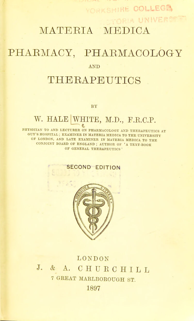 M',fe COL LEG?!, MATEEIA MEDICA PHAEMACY, PHARMACOLOGY AND THERAPEUTICS BY W. HALEIWHITE, M.D., F.R.C.P.  t PHYSICIAN TO AND LBCTUREK ON PHAKMACOLOGY AND THERAPEUTICS AT GUY'S HOSPITAL ; EXAMINEK IN MATERIA MEDICA TO THE UNIVERSITY OF LONDON, AND LATE EXAMINER IN MATERIA MEDICA TO THE CONJOINT BOARD OF ENGLAND ; AUTHOR OF 'A TEXT-BOOK OP GENERAL THERAPEUTICS ' ' ■■ ^ SECOND EDITION LONDON J. & A. C H U E C I-I I L L 7 GREAT MARLBOROUGH ST. 1897