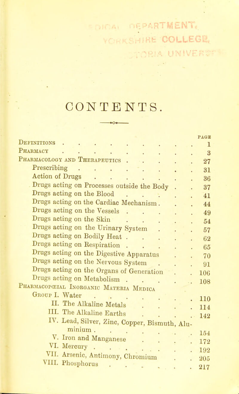 riKfe COLLEGli, CONTENTS. PAGE Definitions i Phaemacy 3 Phahjiacology and Therapeutics 27 Prescribing 32 Action of Drugs 3g Drugs acting on Processes outside the Body . . 37 Drugs acting on the Blood 41 Drugs acting on the Cardiac Mechanism... 44 Drugs acting on the Vessels 49 Drugs acting on the Skin 54 Drags acting on the Urinary System ... 57 Drugs acting on Bodily Heat 52 Drugs acting on Kespiration 55 Drugs acting on the Digestive Apparatus . . 70 Drugs acting on the Nervous System ... 91 Drugs acting on the Organs of Generation . . loo Drugs acting on Metabolism . . . . .108 Pharmacopceial Inorganic Materia Medica Group I. Water II. The Alkaline Metals ... 114 III. The Alkaline Earths . . ! 142 IV. Lead, Silver, Zinc, Copper, Bismuth, Alu- minium -j^-^ V. Iron and Manganese . 17-2 VI. Mercury . . . . ; ; \ VII. Arsenic, Antimony, Chromium ' sn'i VIII. Phosphorus ... ■917