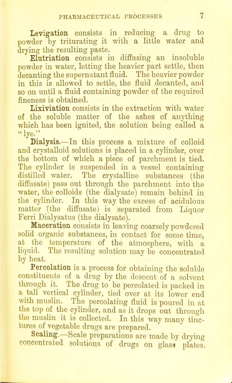 Levigation consists in reducing a drug to powder by triturating it with a little water and drying the resulting paste. Elutriation consists in diffusing an insoluble powder in water, letting the heavier part settle, then decanting the supernatant fluid. The heavier powder in this is allowed to settle, the fluid decanted, and so on until a fluid containing powder of the required fineness is obtained. Lixiviation consists in the extraction with water of the soluble matter of the ashes of anything which has been ignited, the solution being called a lye.;- Dialysis.—In this process a mixture of colloid and crystalloid solutions is placed in a cylinder, over the bottom of which a piece of parchment is tied. The cylinder is suspended in a vessel containing distilled water. The crystalline substances (the diffusate) pass out through the parchment into the water, the colloids (the dialysate) remain behind in the cylinder. In this way the excess of acidulous matter \the diffusate) is separated from Liquor Ferri Dialysatus (the dialysate). Maceration consists in leaving coarsely powdered solid organic substances, in contact for some time, at the temperature of the atmosphere, with a liquid. The resulting solution may be concentrated by heat. Percolation is a process for obtaining the soluble constituents of a drug by the descent of a solvent through it. The drug to be percolated is packed in a tall vertical cylinder, tied over at its lower end with muslin. The percolating fluid is poured in at the top of the cylinder, and as it drops out through the muslin it is collected. In this way many tinc- tures of vegetable drugs are prepared. Scaling.—Scale preparations are made by drying concentrated solutions of drugs on glass plates.