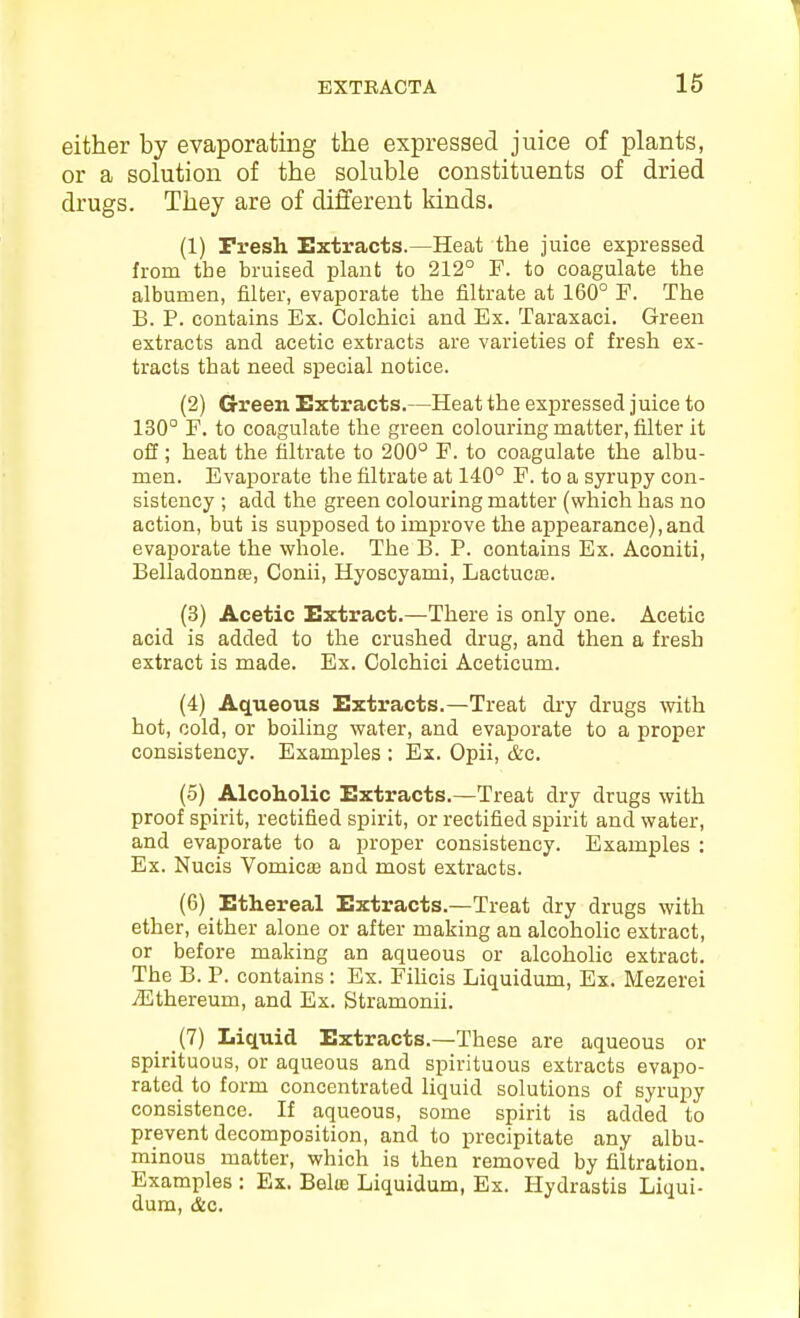 either by evaporating the expressed juice of plants, or a solution of the soluble constituents of dried drugs. They are of different kinds. (1) Presh Extracts.—Heat the juice expressed from the bruieed plant to 212° F. to coagulate the albumen, filter, evaporate the filtrate at 160° F. The B. P. contains Ex. Colchici and Ex. Taraxaci. Green extracts and acetic extracts are varieties of fresh ex- tracts that need special notice. (2) G-reen Extracts.—Heat the expressed juice to 130° F. to coagulate the green colouring matter, filter it off; heat the filtrate to 200° F. to coagulate the albu- men. Evaporate the filtrate at 140° F. to a syrupy con- sistency ; add the green colouring matter (which has no action, but is supposed to improve the appearance), and evaporate the whole. The B. P. contains Ex. Aconiti, Belladonnffi, Conii, Hyoscyami, LactucoB. (3) Acetic Extract.—There is only one. Acetic acid is added to the crushed drug, and then a fresh extract is made. Ex. Colchici Aceticum. (4) Aqueous Extracts.—Treat dry drugs with hot, cold, or boiling water, and evaporate to a proper consistency. Examples : Ex. Opii, &c. (5) Alcoholic Extracts.—Treat dry drugs with proof spirit, rectified spirit, or rectified spirit and water, and evaporate to a proper consistency. Examples : Ex. Nucis Vomicas and most extracts. (6) Ethereal Extracts.—Treat dry drugs with ether, either alone or after making an alcoholic extract, or before making an aqueous or alcoholic extract. The B. P. contains : Ex. FiUcis Liquidum, Ex. Mezerei jEthereum, and Ex. Stramonii. (7) Liquid Extracts.—These are aqueous or spirituous, or aqueous and spirituous extracts evapo- rated to form concentrated liquid solutions of syrupy consistence. If aqueous, some spirit is added to prevent decomposition, and to precipitate any albu- minous matter, which is then removed by filtration. Examples : Ex. Belte Liquidum, Ex. Hydrastis Liqui- dum, &c.