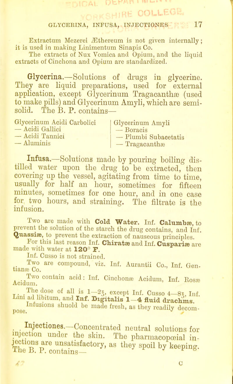 'fcrWi' I 111 ' GLYOERINA, INPUSA, INJECTIONES 17 Extractum Mezevei J3thereum is not given internally; it is used in making Linimentum Sinapis Co. The extracts of Nux Vomica and Oiiium, and the liquid extracts of Cinchona and Opium are standardized. Glycerina.—Solutions of drugs in glycerine. They are liquid preparations, used for external application, except Glycerinum Tragacanthae (used to make pills) and Grlycerinum Amyli, which are semi- solid. The 13. P. contains— Glycerinum Acidi Carbolici — Acidi Gallici — Acidi Tannici — Aluminis Glycerinum Amyli —• Boracis — Plumbi Subacetatis — Tragacanthae Infasa.—Solutions made by pouring boiling dis- tilled water upon the drug to be extracted, then covering up the vessel, agitating from time to time, usually for half an hour, sometimes for fifteen minutes, sometimes for one hour, and in one case for two hours, and straining. The filtrate is the infusion. Two are made with Cold Water. Inf. Calumb^, to prevent the solution of the starch the drug contains, and Inf. Quassias, to prevent the extraction of nauseous principles. For this last reason Inf. Chiratse and Inf. Cuspari« are made with water at 120° P. Inf. Cusso is not strained. Two are compound, viz. Inf. Aurantii Co., Inf Gen- tianas Co. Two contain acid: Inf. Cinchona? Acidum, Inf. Eosro Acidum. The dose of all is 1—2=, except Inf. Cusso 4—8?, Inf Lmi ad libitum, and Inf. Digitalis 1-4 fluid di-achins Infusions shuold be made fresh, as they readily decom- . Injeotiones.—Concentrated neutral solutions for injection under the skin. The pharmacopcBial in- jections are unsatisfactory, as they spoil by keeping. -Lue Jj. r. contains—