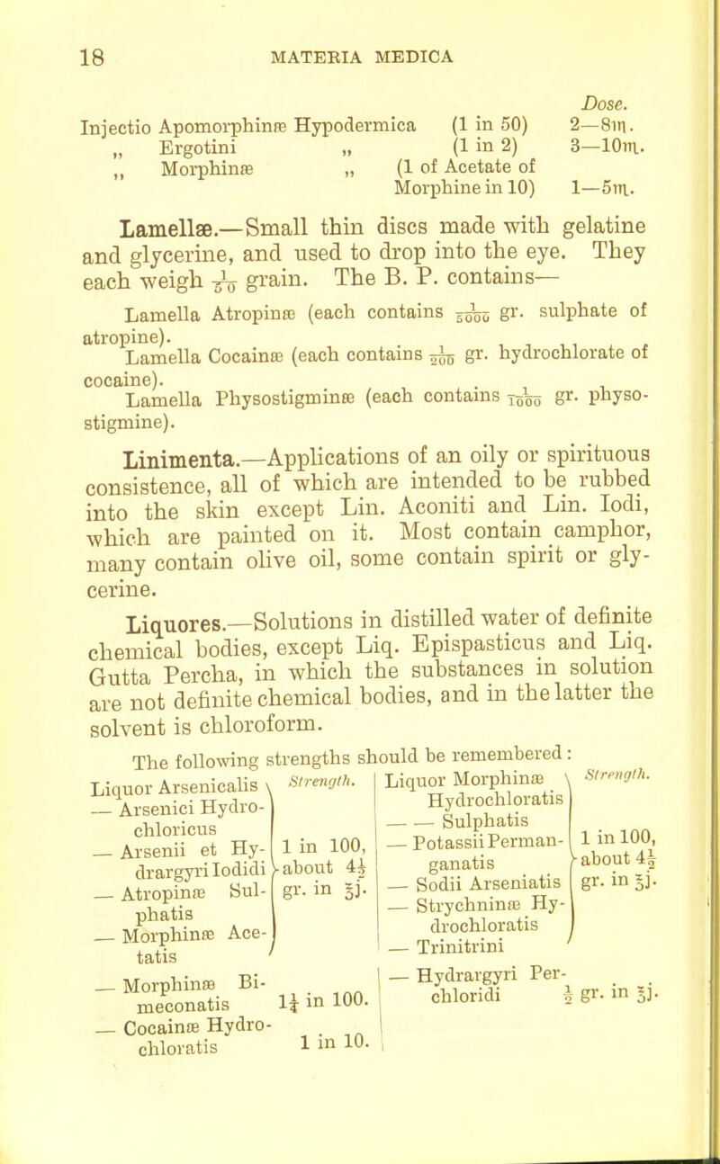 Dose. Injectio Apomorphinre Hypodermica (1 in 50) 2—8in. Ergotini „ (1 in 2) 3—lOin- ,, Morphinffi „ (1 of Acetate of Morphine in 10) 1—5^^\.. lamellae—Small thin discs made with gelatine and glycerine, and used to drop into the eye. They each weigh -g'o gi'ain. The B. P. contains— Lamella Atropinas (each contains gr. sulphate of atropine). Lamella Cocainffi (each contains ^ gr. hydrochlorate of cocaine). . Lamella Physostigminffi (each contams j-gL gr. physo- stigmine). Linimenta.—Applications of an oily or spirituous consistence, all of which are intended to be rubbed into the skin except Lin. Aconiti and Lin. lodi, which are painted on it. Most contain camphor, many contain ohve oil, some contain spirit or gly- cerine. Liquores.—Solutions in distilled water of definite chemical bodies, except Liq. Epispasticus and Liq. Gutta Percha, in which the substances m solution are not definite chemical bodies, and in the latter the solvent is chloroform. The followng Liquor Arsenicalis ' — Arsenici Hydro- chloricus — Arsenii et Hy- drargyrilodidi — Atropinre Sul- phatis — Morphinse Ace- tatis — Morphinffl Bi- meconatis _ Cocainffi Hydro chloratis strengths should be remembered: 1 in 100, ^about 4i gi-- in si- 1\ in 100. 1 in 10. Liquor Morphinffi \ S/r/-»gtl,. Hydrochloratis — ■— Sulphatis — PotassiiPerman- ganatis — Sodii Arseniatis — Strychninre Hy- drochloratis — Trinitrini ' — Hydrargyri Per- chloridi h S^- i oi- 1 in 100, /■about 4| gr- in 5i-