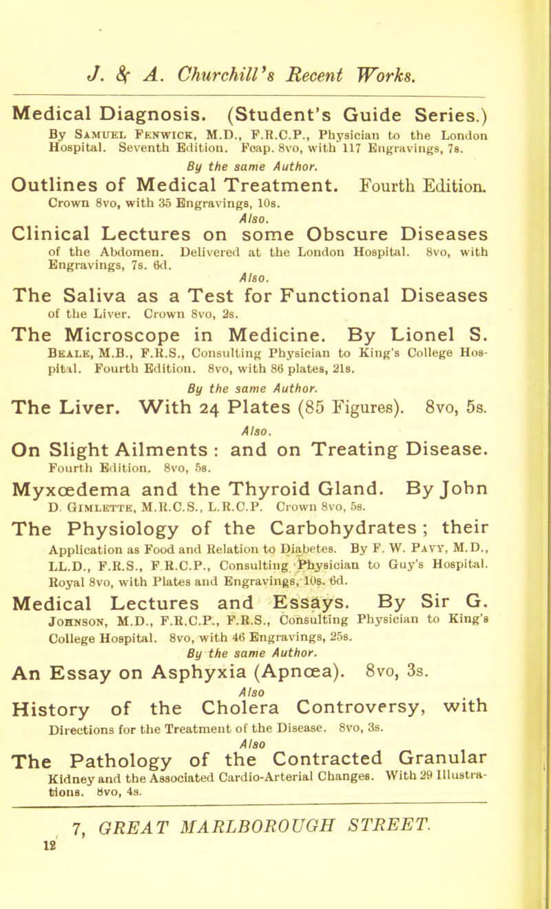 Medical Diagnosis. (Student's Guide Series.) By Samuel Penwick, M.D., F.R.C.P., Physician to the London Hospital. Seventh Edition. Foap. 8vo, with 117 Engravings, 7s. By the same Author. Outlines of Medical Treatment. Fourth Edition. Crown 8vo, with 35 Engravings, 10s. Also. Clinical Lectures on some Obscure Diseases of the Abdomen. Delivered at the London Hospital. 8vo, with Engravings, 7s. 6d. Also. The Saliva as a Test for Functional Diseases of the Liver. Crown 8vo, 3s. The Microscope in Medicine. By Lionel S. Beale, M.B., F.K.S., Consulting Physician to King's College Hos- pital. Fourth Edition. 8vo, with 86 plates, 21b. By the same Author. The Liver. With 24 Plates (85 Figures). 8vo, 5s. Also. On Slight Ailments : and on Treating Disease. Fourth Edition, 8vo, 5s. Myxoedema and the Thyroid Gland. By John D. GiMLETTE, M.R.C.S., L.n.C.P. Crown 8vo, .5s. The Physiology of the Carbohydrates; their Application as Food and Relation to Diabetes. By F. W. Pavy, M.D., LL.D., F.R.S., P R.CP., Consulting Physician to Guy's Hospital. Royal 8vo, with Plates and Engravings, lOs. 6d. Medical Lectures and Ess£iys. By Sir G. Johnson, M.D., F.R.C.P., F.R.S., Consulting Physician to King's College Hospital. 8vo, with 4fi Engravings, 25s. By the same Author. An Essay on Asphyxia (Apnoea). 8vo, 3s. Also History of the Cholera Controversy, with Directions for the Treatment of the Disease. 8vo, 3s. Also The Pathology of the Contracted Granular Kidney and the Associated Cardio-Arterial Changes. With 29 Illustra- tions. 8vo, 4s. 7, GREAT MARLBOROUGH STREET.