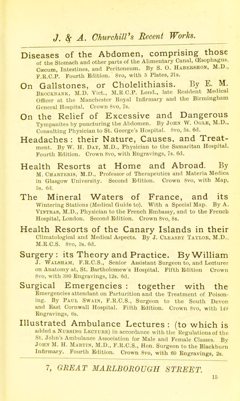 Diseases of the Abdomen, comprising those of the Stomach and other parts of the AUmentary Canal, (Esophagus, Cfficum, Intestines, and Peritoneum. By S. O. Habershon, M.D., F.E.C.P. Fourth Edition. 8vo, with 5 Plates, 21s. On Gallstones, or Cholelithiasis. By E. M. Bkockbakk, M.D. Vict., M.RCP. Lond., late Resident Medical Officer at tlie Manchester Koyal Infirmary and the Birmingham General Hospital. Crown 8vo, 7s. On the Relief of Excessive and Dangerous Tympanites hy puncturing the Abdomen. By John W. Ogle, M.D., Consulting Physician to St. George's Hospital. 8vo, 5s. 6d. Headaches : their Nature, Causes, and Treat- ment. By W. H. Day, M.D., Physician to the Samaritan Hospital. Fourth Edition. Crown 8vo, with Engravings, 7s. 6d. Health Resorts at Home and Abroad. By M. Charteeis, M.D., Professor of Therapeutics and Materia Medica in Glasgow University. Second Edition. Crown 8vo, with Map, •5s. 6d. The Mineral Waters of France, and its Wintering Sttitions (Medical Guide to). With a Special Map. By A. ViNTRAS, M.D., Physician to the French Embassy, and to the French Hospital, London. Second Edition. Crown 8vo, 8s. Health Resorts of the Canary Islands in their Climatological and Medical Aspects. By J. Clbasby Taylor, M.D., M.R.C.S. 8vo, 3s. 6d. Surgery: its Theory and Practice. By William J. Waisham, F.R.C.S., Senior Assistant Surgeon to, and Lecturer on Anatomy at, St. Bartholomew's Hospital. Fifth Edition Crown 8vo, with 380 Engravings, 12s. 6d. Surgical Emergencies : together with the Emergencies attendant on Parturition and the Treatment of Poison- ing. By Paul Swain, F.R.C.S., Surgeon to the South Devon and Bast Cornwall Hospital. Fifth Edition. Crown 8vo, with 149 Engravings, 6s. Illustrated Ambulance Lectures : (to which is added a Nursing Lecture) in accordance with the Regulations of the St. John's Ambulance Association for Male and Female Classes. Bv John M. H. Martin, M.D., F.R.C.S., Hon. Surgeon to the Blackburn Infirmary. Fourth Edition. Crown 8vo, with 60 Engravings, 2s. 7, GREAT MARLBOROUGH STREET. 16