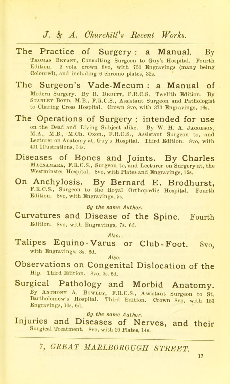 The Practice of Surgery : a Manual. By Thomas Bryant, Consulting Surgeon to Guy's Hospital. Fourth Edition. 2 vols, crown 8vo, with 750 Engravings (many being Coloured), and including 6 chromo plates, 32s. The Surgeon's Vade-Mecum : a Manual of Modern Surgery. By R. Druitt, F.E.C.S. Twelfth Edition. By Stajtley Boyd, M.B., F.R.C.S., Assistant Surgeon and Pathologist to Charing Cross Hospital. Crown 8vo, with 373 Engravings, IBs. The Operations of Surgery : intended for use on the Dead and Living Subject alike. By W. H. A. Jacobson, M.A., M.B., M.Ch. Oxon., F.R.C.S., Assistant Surgeon to, and Lecturer on Anatomy at, Guy's Hospital. Third Edition. 8vo, with 401 Illustrations, 34s. Diseases of Bones and Joints. By Charles Macnamara, F.R.C.S., Surgeon to, and Lecturer on Surgery at, the Westminster Hospital. 8vo, with Plates and Engravings, ISs. On Anchylosis. By Bernard E. Brodhurst, F.E.C.S., Surgeon to the Royal Orthopaedic Hospital. Fourth Edition. 8vo, with Engravings, 5s. By the same Author. Curvatures and Disease of the Spine. Fourth Edition. 8vo, with Engravings, 7s. 6d. Also, Talipes Equino-Varus or Club-Foot. 8vo, with Engravings, 3s. 6d. Also. Observations on Congenital Dislocation of the Hip. Third Edition. 8vo, 2s. 6d. Surgical Pathology and Morbid Anatomy. By Anthony A. Bowlby, F.R.C.S., Assistant Surgeon to St. Bartholomew's Hospital. Third Edition. Crown 8vo, with 183 Engravings, 10s. 6d. By the same Author. Injuries and Diseases of Nerves, and their Surgical Treatment. 8vo, with 20 Plates, 14s. 7, GREAT MARLBOROUGH STREET.
