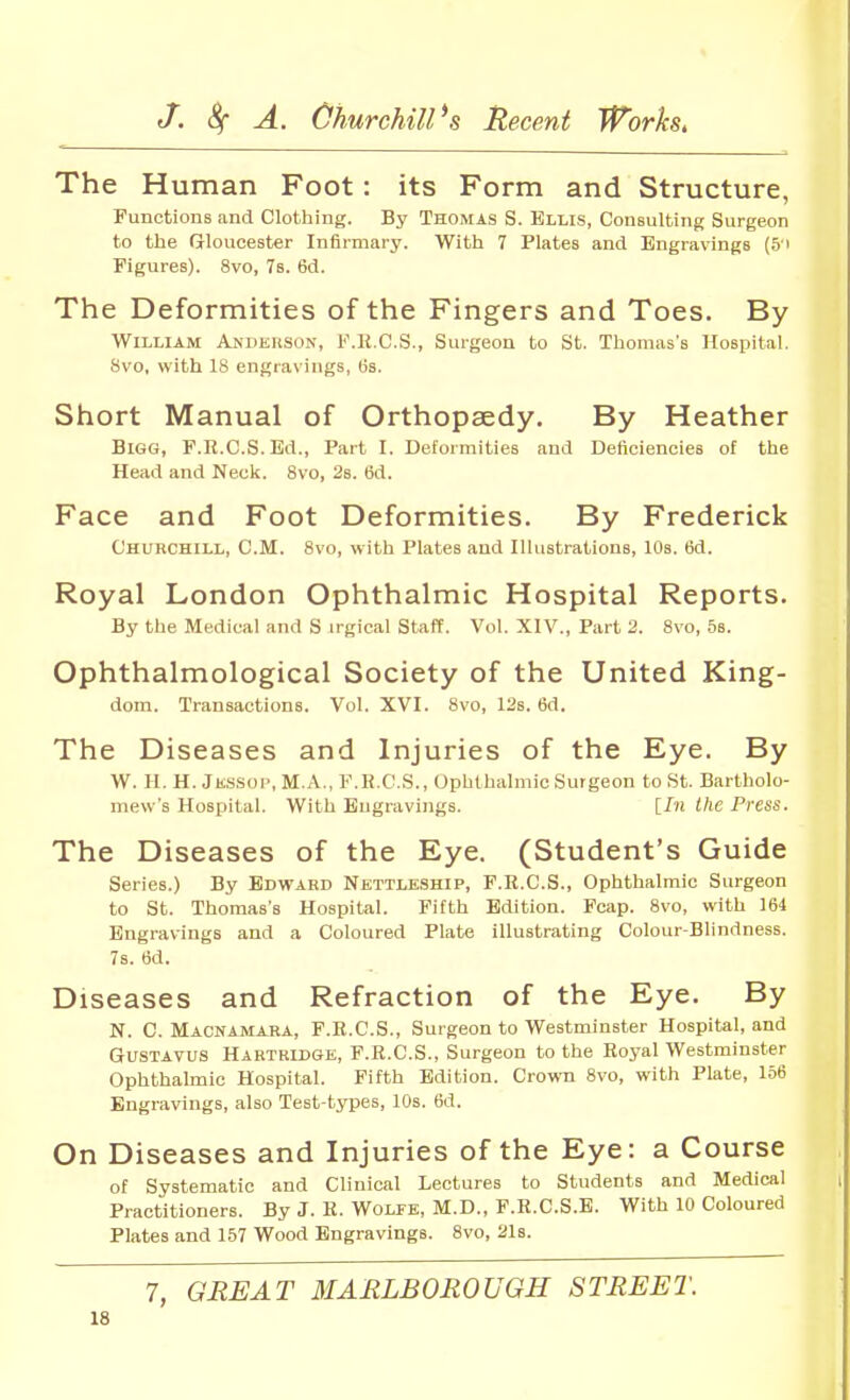 The Human Foot: its Form and Structure, Functions and Clothing. By Thomas S. Ellis, Consulting Surgeon to the Grioucester Infirmary. With 7 Plates and Engravings (5i Figures). 8vo, Vs. 6d. The Deformities of the Fingers and Toes. By William Andehson, F.R.C.S., Surgeon to St. Thomas's Hospital. 8vo, with 18 engravings, (is. Short Manual of Orthopaedy. By Heather Bigg, F.R.C.S. Ed., Part I. Deformities and Deficiencies of the Head and Neck. 8vo, 28. 6d. Face and Foot Deformities. By Frederick Churchill, CM. 8vo, with Plates and Illustrations, 10s. 6d. Royal London Ophthalmic Hospital Reports. By the Medical and S irgical staff. Vol. XIV., Part 2. 8vo, 5b. Ophthalmological Society of the United King- dom. Transactions. Vol. XVI. 8vo, 12s. 6d. The Diseases and Injuries of the Eye. By W. H. H. Ji!..s.sop, M.A., F.K.C.S., Ophthalmic Surgeon to St. Bartholo- mew's Hospital. With Engravings. llti the Press. The Diseases of the Eye. (Student's Guide Series.) By Edward Nettleship, F.R.C.S., Ophthalmic Surgeon to St. Thomas's Hospital. Fifth Edition. Foap. 8vo, w-lth 164 Engravings and a Coloured Plate illustrating Colour-Blindness. 7s. 6d. Diseases and Refraction of the Eye. By N. C. Macnamara, F.R.C.S., Surgeon to Westminster Hospital, and GUSTAVUS Hartrldge, F.R.C.S., Surgeon to the Royal Westminster Ophthalmic Hospital. Fifth Edition. Crown 8vo, with Plate, 156 Engravings, also Test-types, 10s. 6d. On Diseases and Injuries of the Eye: a Course of Systematic and Clinical Lectures to Students and Medical Practitioners. By J. R. WoLrE, M.D., F.R.C.S.E. With 10 Coloured Plates and 157 Wood Engravings. 8vo, 21s. 7, GREAT MARLBOROUGH STREET.