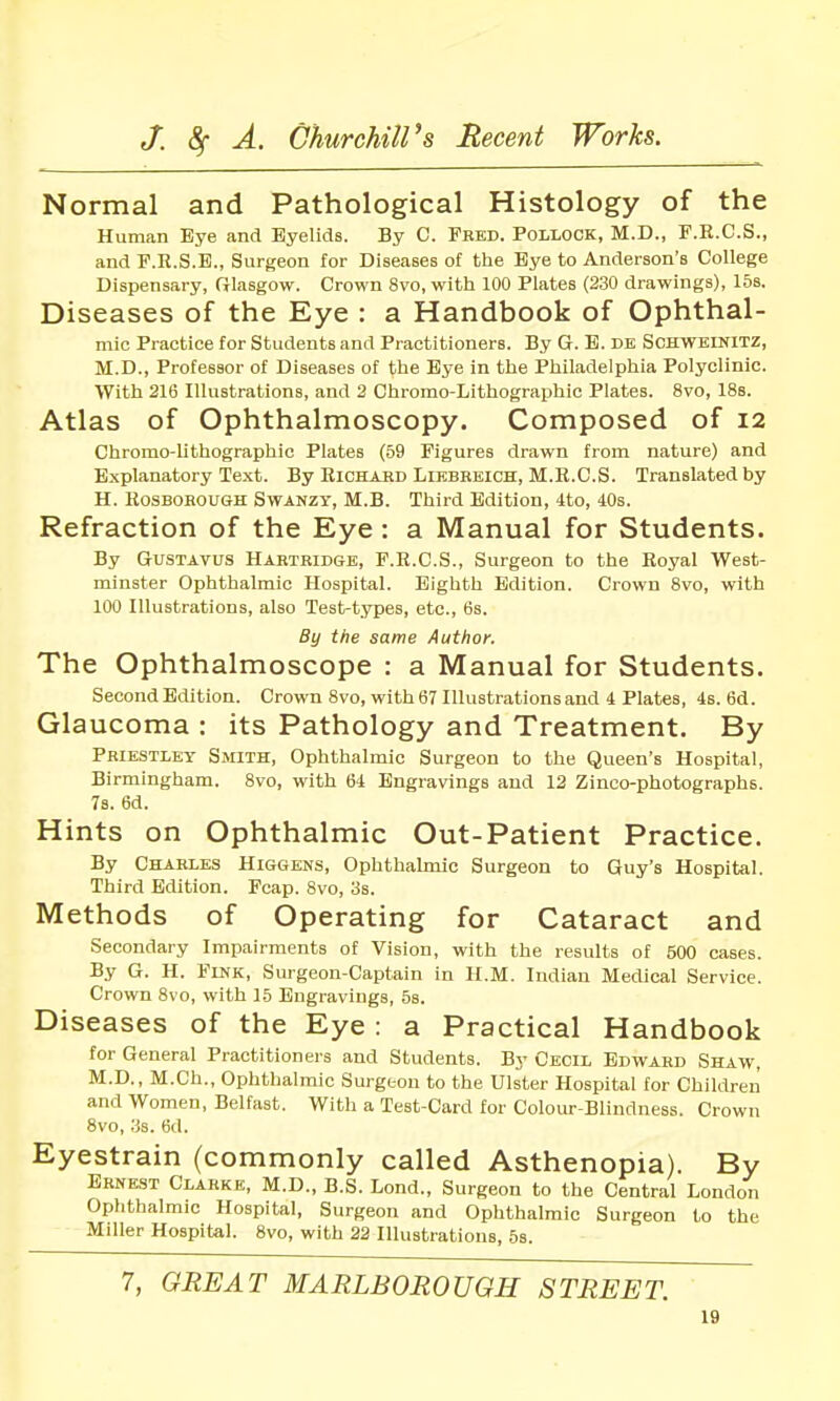Normal and Pathological Histology of the Human Eye and Eyelids. By C. Feed. Pollock, M.D., F.E.C.S., and F.R.S.E., Surgeon for Diseases of tlie Bye to Anderson's College Dispensary, Glasgow. Crown 8vo, with 100 Plates (230 drawings), 16s. Diseases of the Eye : a Handbook of Ophthal- mic Practice for Students and Practitioners. By G. B. DE Schwelnitz, M.D., Professor of Diseases of the Bye in the Philadelphia Polyclinic. With 216 Illustrations, and 2 Chromo-Lithographic Plates. 8vo, 188. Atlas of Ophthalmoscopy. Composed of 12 Chromo-lithographic Plates (59 Figures drawn from nature) and Explanatory Text. By Richakd Likbbeich, M.R.C.S. Translated by H. RosBOROUGH SwANZY, M.B. Third Edition, 4to, 40s. Refraction of the Eye : a Manual for Students. By GrusTAvus Habtbidge, F.R.C.S., Surgeon to the Royal West- minster Ophthalmic Hospital. Eighth Edition. Crown 8vo, with 100 Illustrations, also Test-types, etc., 6s. By the same Author. The Ophthalmoscope : a Manual for Students. Second Edition. Crown 8vo, with 67 Illustrations and 4 Plates, 4s. 6d. Glaucoma : its Pathology and Treatment. By Peiestley Smith, Ophthalmic Surgeon to the Queen's Hospital, Birmingham. 8vo, with 64 Engravings and 12 Zinco-photographs. 78. 6d. Hints on Ophthalmic Out-Patient Practice. By Chaeles Higgens, Ophthalmic Surgeon to Guy's Hospital. Third Edition. Fcap. 8vo, 3s. Methods of Operating for Cataract and Secondary Impairments of Vision, with the results of 500 cases. By G. H. Flnk, Surgeon-Captain in H.M. Indian MecUcal Service. Crown 8vo, with 15 Engravings, 58. Diseases of the Eye : a Practical Handbook for General Practitioners and Students. By Cecil Edwabd Shaw, M.D., M.Ch., Ophthalmic Surgeon to the Ulster Hospital for Children and Women, Belfast. With a Test-Card for Colour-Bliudness. Crown 8vo, 38. 6d. Eyestrain (commonly called Asthenopia). By Eenest Clarke, M.D., B.S. Lond., Surgeon to the Central London Ophthalmic Hospital, Surgeon and Ophthalmic Surgeon to the Miller Hospital. 8vo, with 22 Illustrations, 6s. 7, GREAT MARLBOROUGH STREET.