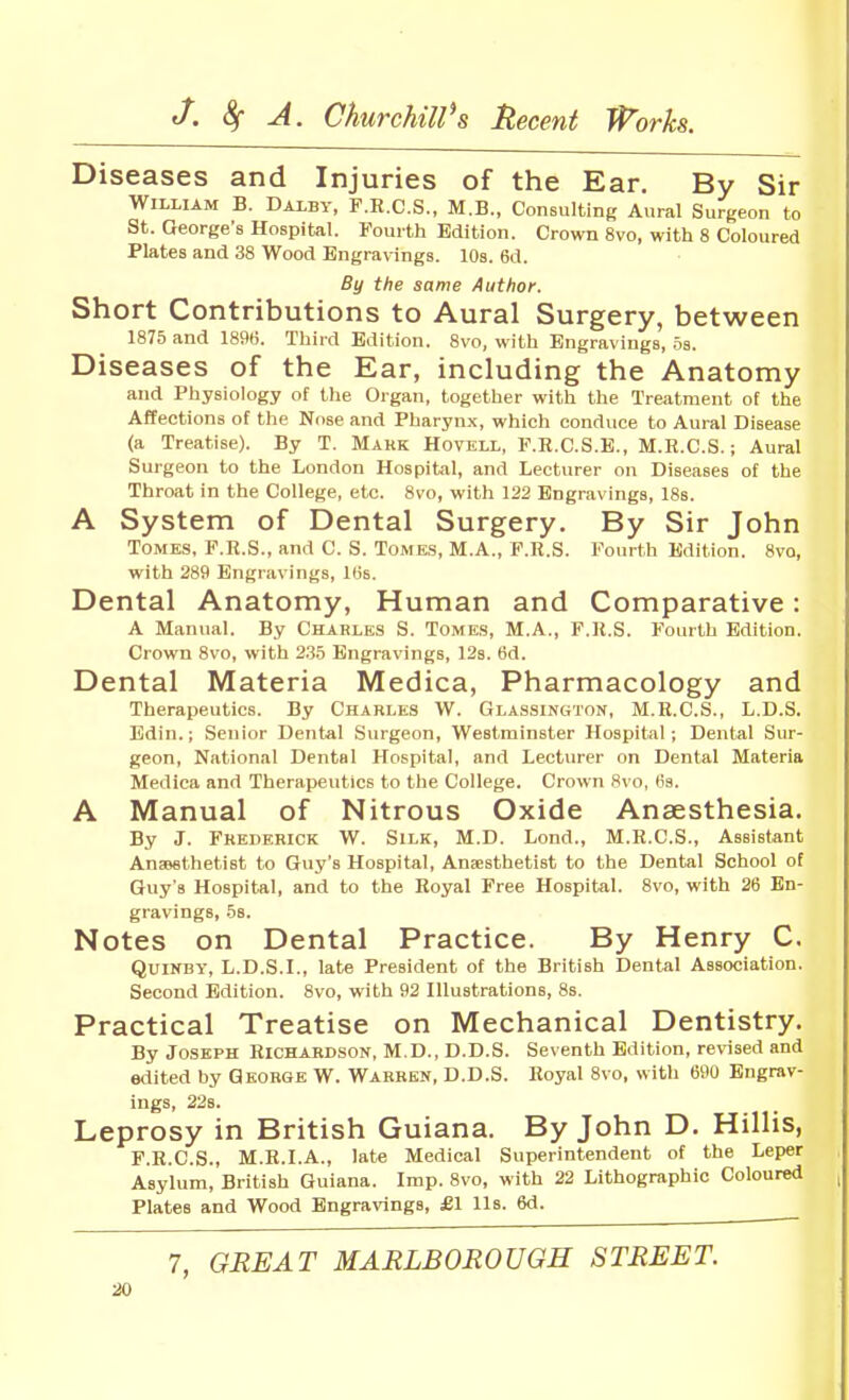 Diseases and Injuries of the Ear. By Sir William B. Dalby, F.H.C.S., M.B., Consulting Aural Surgeon to St. George's Hospital. Fourth Edition. Crown 8vo, with 8 Coloured Plates and 38 Wood Engravings. 10s. 6d. By the same Author. Short Contributions to Aural Surgery, between 1875 and 1896. Third Edition. 8vo, with Engravings, 5s. Diseases of the Ear, including the Anatomy and Physiology of the Organ, together with the Treatment of the Affections of tlie Nose and Pharynx, which conduce to Aural Disease (a Treatise). By T. Mark Hovell, F.R.C.S.E., M.R.C.S.; Aural Surgeon to the London Hospital, and Lecturer on Diseases of the Throat in the College, etc. 8vo, with 122 Engravings, 18s. A System of Dental Surgery. By Sir John Tomes, F.R.S., and C. S. Tomes, M.A., F.R.S. Fourth Edition. 8vo, with 289 Engravings, IBs. Dental Anatomy, Human and Comparative: A Manual. By Charles S. Tomes, M.A., F.R.S. Fourth Edition. Crown 8vo, with 235 Engravings, 123. 6d. Dental Materia Medica, Pharmacology and Therapeutics. By Charles W. Glassington, M.R.C.S., L.D.S. Bdin.; Senior Dental Surgeon, Westminster Hospital; Dental Sur- geon, National Dental Hospital, and Lecturer on Dental Materia Medica and Therapeutics to the College. Crown 8vo, lis. A Manual of Nitrous Oxide Anaesthesia. By J. Frederick W. Silk, M.D. Lond., M.R.C.S., Assistant Anaesthetist to Guy's Hospital, Anaesthetist to the Dental School of Guy's Hospital, and to the Royal Free Hospital. 8vo, with 26 En- gravings, 5s. Notes on Dental Practice. By Henry C. QuiNBY, L.D.S.I., late President of the British Dental Association. Second Edition. 8vo, with 92 Hlustrations, 8s. Practical Treatise on Mechanical Dentistry. By Joseph Richardson, M.D., D.D.S. Seventh Edition, revised and edited by George W. Warren, D.D.S. Royal Bvo, with 690 Engrav- ings, 22s. Leprosy in British Guiana. By John D. Hillis, F.R.C.S., M.R.LA., late Medical Superintendent of the Leper Asylum, British Guiana. Imp. 8vo, with 22 Lithographic Coloured Plates and Wood Engravings, £1 lis. 6d. 7, GREAT MARLBOROUGH STREET.