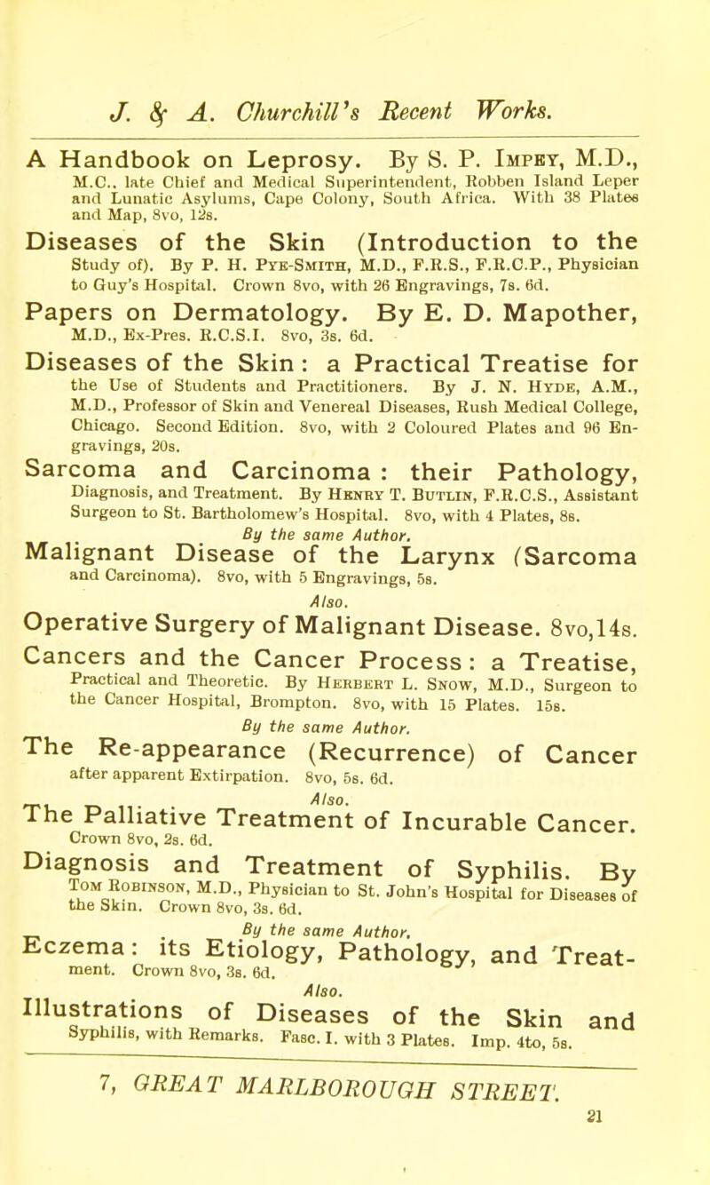 A Handbook on Leprosy. By S. P. Impbt, M.D., M.C.. late Chief and Medical Superintendent, Kobben Island Leper and Lunatic Asylums, Cape Colony, South Africa. With 38 Plate* and Map, 8vo, l^s. Diseases of the Skin (Introduction to the study of). By P. H. Pyk-Smith, M.D., P.R.S., F.R.C.P., Physician to Guy's Hospital. Crown 8vo, with 26 Engravings, 7s. tid. Papers on Dermatology. By E. D. Mapother, M.D., Ex-Pres. R.C.S.I. 8vo, 3s. 6d. Diseases of the Skin : a Practical Treatise for the Use of Students and Practitioners. By J. N. Hyde, A.M., M.D., Professor of Skin and Venereal Diseases, Rush Medical College, Chicago. Second Edition. 8vo, with 3 Coloured Plates and 96 En- gravings, 20s. Sarcoma and Carcinoma : their Pathology, Diagnosis, and Treatment. By Hknry T. Butlin, F.R.C.S., Assistant Surgeon to St. Bartholomew's Hospital. 8vo, with 4 Plates, Ss. By the same Author. Malignant Disease of the Larynx (Sarcoma and Carcinoma). 8vo, with b Engravings, 58. Also. Operative Surgery of Malignant Disease. 8vo,14s. Cancers and the Cancer Process : a Treatise, Practical and Theoretic. By Herbert L. Snow, M.D., Surgeon to the Cancer Hospital, Brompton. 8vo, with 15 Plates. ISe. By the same Author. The Re-appearance (Recurrence) of Cancer after apparent Extirpation. 8vo, 5s. 6d. _ Also. The Palliative Treatment of Incurable Cancer. Crown 8vo, 2s. 6d. Diagnosis and Treatment of Syphilis. Bv Tom Robinson, M.D., Physician to St. John's Hospital for Diseases of the Skin. Crown 8vo, 3s. 6d. By the same Author, Eczema: its Etiology, Pathology, and Treat- ment. Crown 8vo, .3s. 6d. Also. Illustrations of Diseases of the Skin and Syphilis, with Remarks. Fase. I. with 3 Plates. Imp. 4to, 53. 7, GREAT MARLBOROUGH STREET.