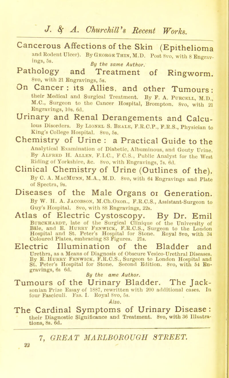 Cancerous Affections of the Skin (Epithelioma and Rodent Ulcer). By Gkorgb Thin, M.D. Post 8vo, with 8 Engrav- ings, 5s. D A ^L^ By the same Author. Pathology and Treatment of Ringworm. 8vo, with 21 Engravings, .5s. On Cancer: its Allies, and other Tumours: their Medical and Surgical Tre.atment. By F. A. Purcell, M.D. M.C., Surgeon to the Cancer Hospital, Brompt«n. 8vo, with 21 Engravings, 10s. 6d. Urinary and Renal Derangements and Calcu- lous Disorders. By Lionel S. Bealk, F.R.C.P., P.R.S., Phj'sician to King's College Hospital. 8vo, 58. Chemistry of Urine : a Practical Guide to the Analytical Examination of Diabetic, Albuminous, and Gouty Urine. By Alfred H. Allen. F.I.C, PCS., Public Analyst for the West Riding of Yorkshire, &c. 8vo, with Engravings, 7s. 6d. Clinical Chemistry of Urine (Outlines of the). By C. A. MacMunn, M.A., M.D. 8vo, with 64 Engravings and Plate of Spectra, 9s. Diseases of the Male Organs oi Generation. By W. H. A. Jacobson, M.Ch.Oxon., F.R.C.S., Assistant-Surgeon to Guy's Hospital. 8vo, with .88 Engravings, 22s. Atlas of Electric Cystoscopy. By Dr. Emil BURCKHARDT, late of the Surgical Clinique of the University of Bale, and E. Hurry Fenwick, F.R.C.S., Surgeon to the London Hospital and St. Peter's Hospital for Stone. Royal Svo, with 34 Coloured Plates, embracing 83 Figures. 21s. Electric Illumination of the Bladder and Urethra, as a Means of Diagnosis of Obscure Vesico-Urethral Diseases. By B. Hurry Fenwick, F.R.C.S., Surgeon to London Hospital and St. Peter's Hospital for Stone. Second Edition. Svo, with 54 En- gravings, 6s 6d. By the ame Author. Tumours of the Urinary Bladder. The Jack- sonian Prize Essay of 1887, rewritten with 200 additional cases. In four Fasciculi. Fas. I. Royal Svo, 53. Also. The Cardinal Symptoms of Urinary Disease : their Diagnostic Significance and Treatment. Svo, with 36 Illustra- tions, 8s. 6d. 7, GREAT MARLBOROUGH STREET.