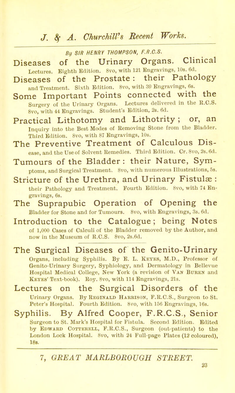 By SIR HENRY THOMPSON, F.R.C.S. Diseases of the Urinary Organs. Clinical Lectures. Eighth Edition. 8vo, with 121 Engravings, lOs. 6d. Diseases of the Prostate: their Pathology and Treatment. Sixth Edition. 8vo, with 30 Engravings, 6s. Some Important Points connected with the Surgery of the Urinary Organs. Lectures delivered in the E.C.S. 8vo, with U Engravings. Student's Edition, 2s. 6d. Practical Lithotomy and Lithotrity; or, an Inquiry into the Best Modes of Removing Stone from the Bladder. Third Edition. 8vo, with 87 Engravings, 10s. The Preventive Treatment of Calculous Dis- ease, and the Use of Solvent Remedies. Third Edition. Cr. 8vo, 2s. 6d. Tumours of the Bladder : their Nature, Sym- ptoms, and Surgical Treatment. 8vo, with numerous Illustrations, 5s. Stricture of the Urethra, and Urinary Fistulae : their Pathology and Treatment. Fourth Edition. 8vo, with 74 En- gravings, 6s. The Suprapubic Operation of Opening the Bladder for Stone and for Tumours. 8vo, with Engravings, 3s. 6d. Introduction to the Catalogue; being Notes of 1,000 Cases of Calculi of the Bladder removed by the Author, and now in the Museum of E.C.S. 8vo, 2s.6d. The Surgical Diseases of the Genito-Urinary Organs, including Syphilis. By E. L. Kkyks, M.D., Professor of Genito-Urinary Surgery, Syphiology, and Dermatology in Bellevue Hospital Medical College, New York (a revision of Van Buren and Kkyks' Text-book). Roy. 8vo, with 114 Engravings, 21s. Lectures on the Surgical Disorders of the Urinary Organs. By Rkqinald Harrison, F.K.C.S., Surgeon to St. Peter's Hospital. Fourth Edition. 8vo, with 156 Engravings, IBs. Syphilis. By Alfred Cooper, F.R.C.S., Senior Surgeon to St. Mark's Hospital for Fistula. Second Edition. Edited by Edward Cottkrkll, F.R.C.S., Surgeon (out-patients) to the London Lock Hospital. 8vo, with 24 Full-page Plates (12 coloured), 188. 7, GREAT MARLBOROUGH STREET. 83