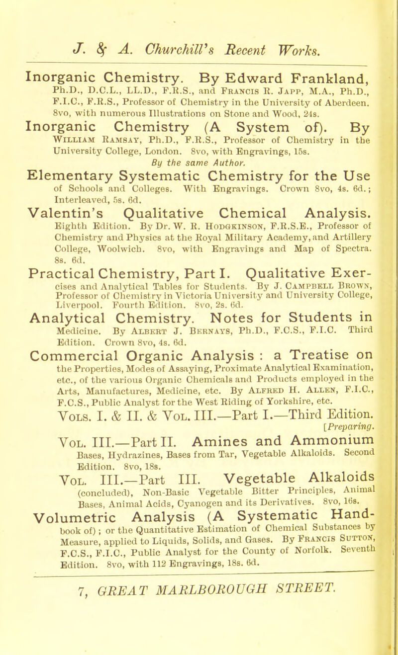 Inorganic Chemistry. By Edward Frankland, Ph.D., D.C.L., LL.D., F.R.S., and Francis R. Japp, M.A., Ph.D., F.I.C., F.R.S., Professor of Chemistry in the University of Aberdeen. 8vo, with numerous Illustrations on Stone and Wood, 24s. Inorganic Chemistry (A System of). By William Ramsay, Ph.D., F.R.S., Professor of Chemistry in the University College, London. 8vo, with Engravings, 15s. By the same Author. Elementary Systematic Chemistry for the Use of Schools and Colleges. With Engravings. Crown 8vo, 4s. 6d.; Interleaved, .is. 6d. Valentin's Qualitative Chemical Analysis. Eighth Edition. By Dr. W. R. Hodgkinson, F.R.S.E., Professor of Chemistry and Physics at the Royal Military Academy, and Artillery College, Woolwich. 8vo, with Engravings and Map of Spfictra. 88. 6d. Practical Chemistry, Part I. Qualitative Exer- cises and Analytical Tables for Students. By J. Campbell Brown, Professor of Chemistry in Victoria University and University College, Liverpool. Fourth Edition. 8vo, 2s. (id. Analytical Chemistry. Notes for Students in Medicine. By Albert J. Burnays, Ph.D., F.C.S., F.I.C. Third Edition. Crown 8vo, 4s. 6d. Commercial Organic Analysis : a Treatise on the Properties, Modes of Assaying, Proximate Analytical Examination, etc., of the various Organic Chemicals and Products employed in the Arts, Manufactures, Medicine, etc. By Alfred H. Allen, F.I.C, P.C.S., Public Analyst for the West Riding of Yorkshire, etc. Vols. I. & II. & Vol. III.—Part I.—Third Edition. [Preparing. Vol. III.—Part II. Amines and Ammonium Bases, Hydrazines, Bases from Tar, Vegetable Alkaloids. Second Edition. 8vo, 18s. Vol. III.—Part III. Vegetable Alkaloids (concluded), Non-Basic Vegetable Bitter Principles, Animal Bases, Animal Acids, Cyanogen and its Derivatives. 8vo, 168. Volumetric Analysis (A Systematic Hand- book of); or the Quantitative Estimation of Chemical Substances by Measure, applied to Liquids, Solids, and Gases. By Francis Sutton, F.C.S., F.I.C, Public Analyst for the County of Norfolk. Seventh Edition. 8vo, with 112 Engravings, 18s. 6d.