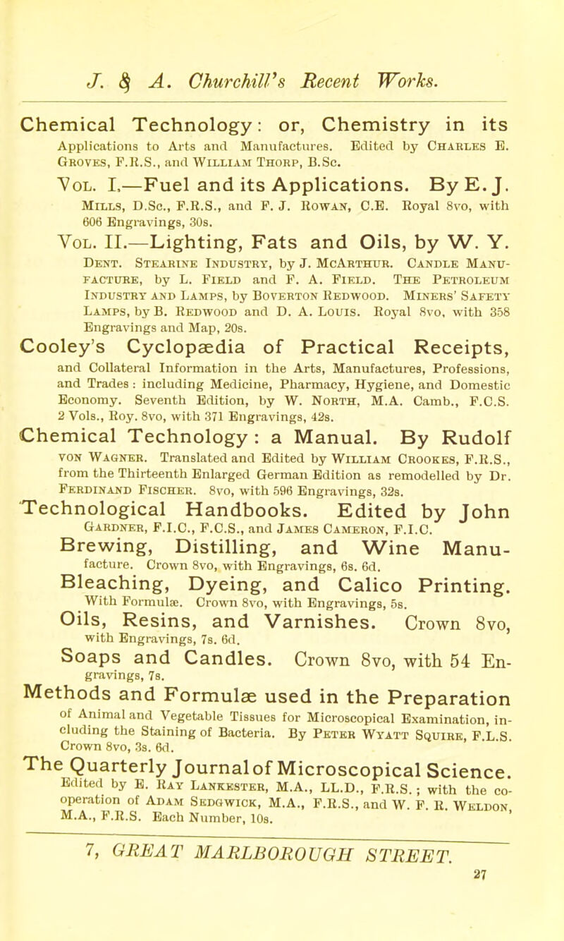 Chemical Technology: or, Chemistry in its Applications to Arts and Manufactures. Edited by Charles E. Groves, F.R.S., and William Thorp, B.Sc. 7oL. I,—Fuel and its Applications. By E.J. Mills, D.Sc, F.R.S., and P. J. Rowan, C.B. Royal 8vo, with 606 Engravings, .30s. Vol. II.—Lighting, Fats and Oils, by W. Y. Dent. SiEAHmE Industry, by J. McArthur. Candle Manu- FACTUBE, by L. Field and F. A. Field. The Petroleum Industry and Lamps, by Boverton Redwood. Miners' Safety Lamps, by B. Redwood and D. A. Louis. Royal 8vo, with 358 Engravings and Map, 20s. Cooley's Cyclopaedia of Practical Receipts, and Collateral Information in the Arts, Manufactures, Professions, and Trades : including Medicine, Pharmacy, Hygiene, and Domestic Economy. Seventh Edition, by W. North, M.A. Camb., F.C.S. 2 Vols., Roy. 8vo, with 371 Engravings, 42s. Chemical Technology : a Manual. By Rudolf von Wagner. Translated and Edited by William Crookks, F.R.S., from the Thirteenth Enlarged German Edition as remodelled by Dr. Ferdinand Fischer. 8vo, with .596 Engravings, 32s. Technological Handbooks. Edited by John Gardner, F.I.C, F.C.S., and James Cameron, F.I.C. Brewing, Distilling, and Wine Manu- facture. Crown 8vo, with Engravings, 6s. 6d. Bleaching, Dyeing, and Calico Printing. With Formulse. Crown 8vo, with Engravings, 5s. Oils, Resins, and Varnishes. Crown 8vo, with Engravings, Ts. 6d. Soaps and Candles. Crown 8vo, with 54 En- gravings, 7s. Methods and Formulse used in the Preparation of Animal and Vegetable Tissues for Microscopical Examination, in- cluding the Staining of Bacteria. By Peter Wyatt Squire, F.L S Crown 8vo, 33. 6d. The Quarterly Journal of Microscopical Science. Edited by E. Ray Lankesteb, M.A., LL.D., F.R.S.; with the co- operation of Adam Sedgwick, M.A., F.R.S., and W. F. R. Weldon M.A., F.R.S. Bach Number, lOs. 7, GREAT MARLBOROUGH STREET.