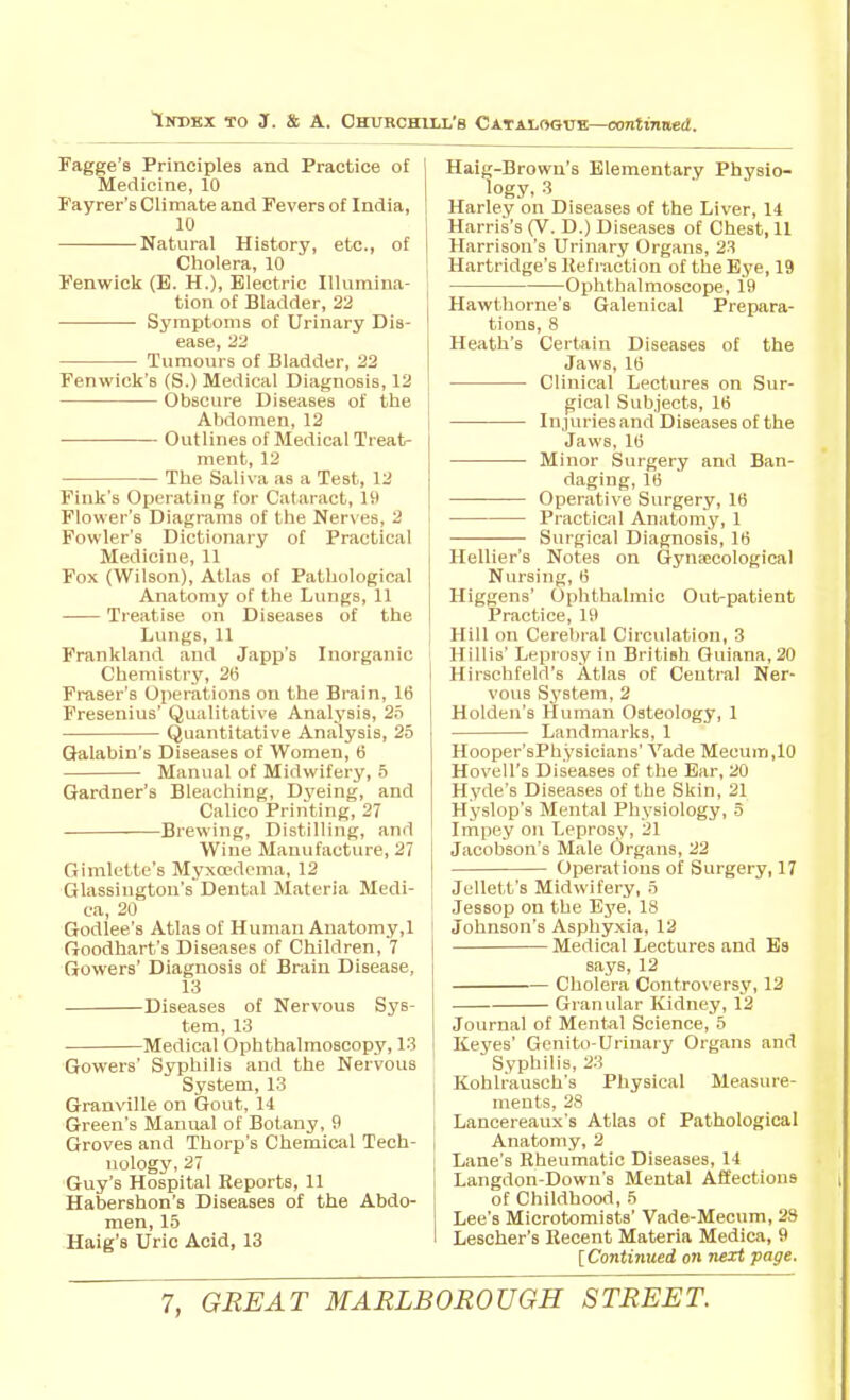 Fagge's Principles and Practice of Medicine, 10 Fayrer's Climate and Fevers of India, 10 Natural History, etc., of Cholera, 10 Fenwick (E. H.), Electric Illumina- tion of Bladder, 22 Symptoms of Urinary Dis- ease, 22 Tumours of Bladder, 22 Fenwick's (S.) Medical Diagnosis, 12 Obscure Diseases of the Abdomen, 12 Outlines of Medical Treat- ment, 12 The Saliva as a Test, 12 Fink's Operating for Cataract, 19 Flower's Diagrams of the Nerves, 2 Fowler's Dictionary of Practical Medicine, 11 Fox (Wilson), Atlas of Pathological Anatomy of the Lungs, 11 Treatise on Diseases of the Lungs, 11 Frankland and Japp's Inorganic Chemistry, 26 Fraser's Operations on the Brain, 16 Fresenius' Qualitative Analysis, 2S Quantitative Analysis, 25 Galabin's Diseases of Women, 6 Manual of Midwifery, 5 Gardner's Bleaching, Dyeing, and Calico Printing, 27 Brewing, Distilling, and Wine Manufacture, 27 Gimlette's Myxcedema, 12 Glassiugtou's Dental Materia Medi- ca, 20 Godlee's Atlas of Human Anatomy,1 Goodhart's Diseases of Children, 7 Gowers' Diagnosis of Brain Disease, 13 Diseases of Nervous Sys- tem, 13 Medical Ophthalmoscopy, 13 Gowers' Syphilis and the Nervous System, 13 Granville on Gout, 14 Green's Manual of Botany, 9 Groves and Thorp's Chemical Tech- nology, 27 Guy's Hospital Reports, 11 Habershon's Diseases of the Abdo- men, 15 Haig's Uric Acid, 13 Haig-Brown's Elementary Physio- logy, 3 Harley on Diseases of the Liver, 14 Harris's (V. D.) Diseases of Chest, 11 Harrison's Urinary Organs, 23 Hartridge's lief raction of the Eye, 19 Ophthalmoscope, 19 Hawthorne's Galenical Prepara- tions, 8 Heath's Certain Diseases of the Jaws, 16 Clinical Lectures on Sur- gical Subjects, 16 Injuries and Diseases of the Jaws, 16 Minor Surgery and Ban- daging, 16 Operative Surgery, 16 Practical Anatomy, 1 Surgical Diagnosis, 16 Hellier's Notes on Gynecological Nursing, 6 Higgens' Ophthalmic Out-patient Practice, 19 Hill on Cerebral Circulation, 3 Hillis' Leprosy in British Guiana, 20 Hirschfeld's Atlas of Central Ner- vous System, 2 Holden's Human Osteology, 1 Landmarks, 1 Hooper'sPhysicians' Vade Mecum,10 Hovell's Diseases of the Ear, 20 Hyde's Diseases of the Skin, 21 Hyslop's Mental Physiology, 5 Impey on Leprosy, 21 Jacobson's Male Organs, 22 Operations of Surgery, 17 Jellett's Midwifery, 5 Jessop on the Eye. 18 Johnson's Asphyxia, 12 Medical Lectures and Bs says, 12 Cholera Controversy, 12 Granular Kidney, 12 Journal of Mental Science, 5 Keyes' Genito-Uriuary Organs and Syphilis, 23 Kohlrausch's Physical Measure- ments, 28 Lancereaux's Atlas of Pathological Anatomy, 2 Lane's Rheumatic Diseases, 14 Langdon-Down's Mental Affections of Childhood, 5 Lee's Microtomists' Vade-Mecum, 28 Lescher's Recent Materia Medica, 9 [Continiced on next page.