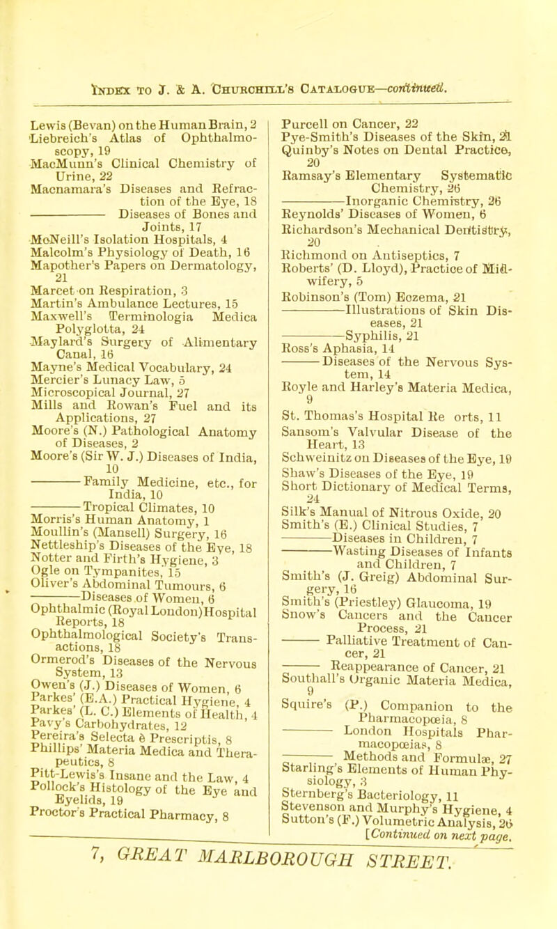 lirDBX TO J. & A. 'CsuHCHrLii's Catalogue—co7rt<n«e6!. Lewis (Bevan) on the Human Brain, 2 Liebreich's Atlas of Ophthalmo- scopy, 19 MacMunn's Clinical Chemistry of Urine, 22 Macnamara's Diseases and Refrac- tion of the Bye, 18 Diseases of Bones and Joints, 17 MoNeill's Isolation Hospitals, i Malcolm's Physiologj' of Death, 16 Mapother's Papers on Dermatology, 21 Marcet on Respiration, 3 Martin's Ambulance Lectures, 15 Maxwell's Terminologia Medica Polyglolta, 21 Maylard's Surgery of Alimentary Canal, 16 Mayne's Medical Vocabulary, 24 Mercier's Lunacy Law, 5 Microscopical Journal, 27 Mills and Rowan's Fuel and its Applications, 27 Moore's (N.) Pathological Anatomy of Diseases, 2 Moore's (Sir \V. J.) Diseases of India, 10 Family Medicine, etc., for India, 10 Tropical Climates, 10 Morris's Human Anatomy, 1 Moullin'a (Mansell) Surgery, 16 Nettleship's Diseases of the Bye, 18 Notter and Firth's Hygiene, 3 Ogle on Tympanites' 15 Oliver's Abdominal Tumours, 6 Diseases of Women, 6 Ophthalmic (Royal London)Hospital Reports, 18 Ophthalmological Society's Trans- actions, 18 Ormerod's Diseases of the Nervous System, 13 Owen's (J.) Diseases of Women 6 Parkes' (B.A.) Practical Hygiene, 4 Parkes (L. C.) Elements of Health 4 Pavy s Carbohydrates, 12 Pereira's Selecta 6 Prescriptis, 8 Phillips' Materia Medica and Thera- peutics, 8 Pitt-Lewis's Insane and the Law 4 Pollock's Histology of the Eye and Eyelids, 19 Proctor's Practical Pharmacy, 8 Purcell on Cancer, 22 Pye-Smith's Diseases of the Skin, 2i Quinby's Notes on Dental Practice, 20 Ramsay's Elementary Systematic Chemistry, 26 Inorganic Chemrstry, 26 Reynolds' Diseases of Women, 6 Richardson's Mechanical DeritiStry, Richmond on Antiseptics, 7 Roberts' (D. Lloyd), Practice of Mifl- wifery, 5 Robinson's (Tom) Eczema, 21 Illustrations of Skin Dis- eases, 21 Syphilis, 21 Ross's Aphasia, 14 - Diseases of the Nervous tem, 14 Sys- Royle and Harley's Materia Medica, 9 St. Thomas's Hospital Re orts, 11 Sansom's 'Valvular Disease of the Heart, 13 Schweinitz on Diseases of the Bye, 19 Shaw's Diseases of the Eye, 19 Short Dictionary of Medical Terms, Silk's Manual of Nitrous Oxide, 20 Smith's (B.) Clinical Studies, 7 Diseases in Children, 7 Wasting Diseases of Infants and Children, 7 Smith's (J. Greig) Abdominal Sur- gery, 16 Smith's (Priestley) Glaucoma, 19 Snow's Cancers and the Cancer Process, 21 Palliative Treatment of Can- cer, 21 Reappearance of Cancer, 21 Southall's Organic Materia Medica, 9 Squire's (P.) Companion to the Pharmacopoeia, 8 London Hospitals Phar- macopoeia.'s, 8 Methods and Formulae, 27 Starling's Elements of Human Phy- siology, 3 Sternberg's Bacteriology, 11 Stevenson and Murphy's Hygiene 4 Sutton's (P.) Volumetric Analysis, 2t> [Continued on next page.