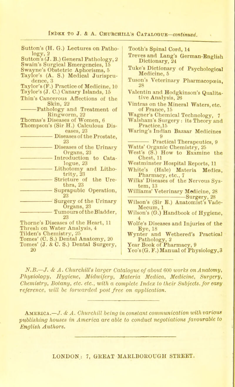 Sutton's (H. G.) Lectures on Patho- logy, 2 Sutton's (J. B.) General Pathology, 2 Swain's Surgical Emergencies, 15 Swayne's Obstetric Aphorisms, 5 Taylor's (A. S.) Medical Jurispru- dence, 3 Taylor's (F.) Practice of Medicine, 10 Taylor's (J. C.) Canary Islands, 15 Thin's Cancerous Affections of the Skin, 22 Pathology and Treatment of Ringworm, 22 Thomas's Diseases of Women, 6 Thompson's (Sir H.) Calculous Dis- eases, 23 Diseases of the Prostate, 23 Diseases of the Urinary Organs, 23 Introduction to Cata- logue, 23 Lithotomy and Litho- trity, 23 Stricture of the Ure- thra, 23 Suprapubic Operation, 23 Surgery of the Urinary Organs, 23 Tumours of the Bladder, 23 Thome's Diseases of the Heart, 11 Thresh on Water Analysis, 4 Tilden's Chemistry, 25 Tomes' (C. S.) Dental Anatomy, 20 Tomes' (J. & C. S.) Dental Surgery, 20 Tooth's Spinal Cord, 14 Treves and Lang's German-English Dictionary, 24 Tuke's Dictionary of Psychological Medicine, 5 Tuson's Veterinary Pharmacopoeia, 28 Valentin and Hodgkinson's Qualita- tive Analysis, 26 Vintras on the Mineral Waters, etc. of France, 15 Wagner's Chemical Technology, 7 Walsham's Surgery : its Theory and Practice,15 Waring's Indian Bazaar Medicines 9 Practical Therapeutics, 9 Watts' Organic Chemistry, 25 West's (S.) How to Examine the Chest, 11 Westminster Hospital Reports, 11 White's (Hale) Materia Medica, Pharmacy, etc., 7 Wilks' Diseases of the Nervous Sj's- tem, 13 Williams' Veterinary Medicine, 28 Surgery, 28 Wilson's (Sir E.) Anatomist's Vade- Mecum, 1 Wilson's (G.) Handbook of Hygiene, 4 Wolfe's Diseases and Injuries of the Eye, 18 Wynter and Wethered's Practical Pathology, 2 Year Book of Pharmacy, 9 Yeo'B(G. F.) Manual of Phj'siology,3 N.B.—J. & A. Churchill's larger Calalo(jue of about 600 works on Anatomy, Physiology, Hygiene, Midwifery, Materia Medica, Medicine, Surgery, Chemistry, Botany, etc. etc., with a complete Index to their Subjects, for easy reference, will be forwarded post free on application. America.—/. <£■ A. Churchill being in constant communication with various publishing houses in America are able to conduct negotiations favourable to English Authors.