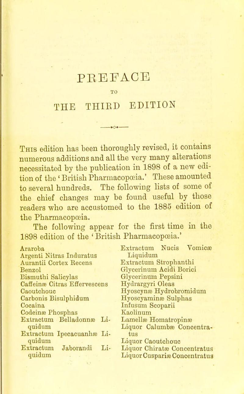 PREFACE TO THE THIED EDITION This edition has been thoroughly revised, it contains numerous additions and all the very many alterations necessitated by the publication in 1898 of a new edi- tion of the ' British Pharmacopceia.' These amounted to several hundreds. The following lists of some of the chief changes may be found useful by those readers who are accustomed to the 1885 edition of the Pharmacopoeia. The following appear for the first time in the 1898 edition of the ' British Pharmacopoeia.' Araroba Argenti Nitras Incluratus Aurantii Cortex Eecens Benzol Bismuthi Salicylas Caffeince Citras Effervescens Caoutchouc Carbonis Bisulphidum Cocaina Codeinoe Phosphas Extractum Belladonnso Li- quidum Extractum Ipecacuanhas Li- quidum Extractum Jaborandi Li- quidum Extractum Nucis Vomicas Liquidum Extractum Strophanthi Glycerinum Acidi Borici Glycerinum Pepsini Hydrargyri Oleas Hyoscynaj Hydrobromiduni Hyoscyaminss Sulphas Infusum Scoparii Kaolinum LamellfB Homatropinoe Liquor Calumbfe Concentra- tus Liquor Caoutchouc Liquor Chiratte Concentratus Liquor Cusparite Concentratus