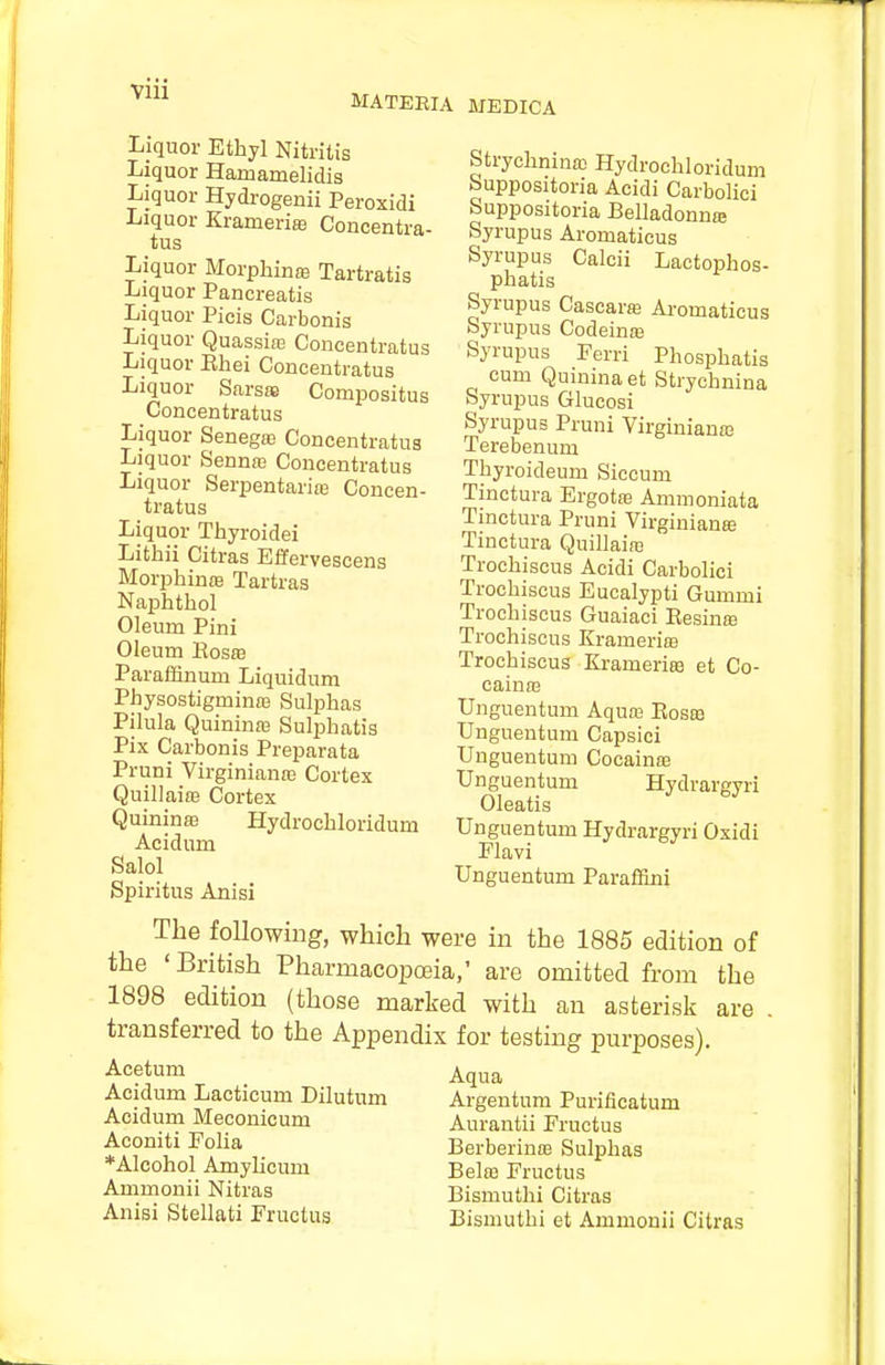 MATEBIA MEDICA Liquor Ethyl Nitritis Liquor Hamamelidis Liquor Hydrogenii Peroxidi Liquor Krameriffl Concentra- tus Liquor Morphinffi Tartratis Liquor Pancreatis Liquor Picis Carbonis Liquor QuassifE Concentratus Liquor Ehei Concentratus Liquor Sarsas Compositus Concentratus Liquor Senegas Concentratus Liquor Senna) Concentratus Liquor Serpentarite Concen- tratus Liquor Thyroidei Lithii Citras Effervescens Morphinm Tartras Naphthol Oleum Pini Oleum BosaB Paraffinum Liquidum Physostigminas Sulphas Pilula Quininas Suli^hatis Pix Carbonis Preparata Pruni Virginianffi Cortex QuillaifB Cortex Quinina) Hydrochloridum Aeidum Salol Spiritus Anisi Strychnina; Hydrochloridum Suppositoria Acidi Carbolici Suppositoria Belladonnte Syrupus Aromaticus Syrupus Calcii Lactophos- phatis Syrupus Cascaraj Aromaticus Syrupus Codeinre Syrupus Ferri Phosphatis cum Quinina at Strychnina Syrupus Glucosi Syrupus Pruni Virginianas Terebenum Thyroideum Siccum Tinctura Ergotas Ammoniata Tinctura Pruni Virginians Tinctura Quillaiaa Trochiscus Acidi Carbolici Trochiscus Eucalypti Gummi Trochiscus Guaiaci Eesins Trochiscus Kramerias Trochiscus Kramerife et Co- cainaj Unguentum Aquas Eoseb Unguentum Capsici Unguentum Cocainse Unguentum Hydrargyri Oleatis Unguentum Hydrargyri Oxidi Plavi Unguentum Paraffini The following, which were in the 1885 edition of the 'British Pharmacopoeia,' are omitted from the 1898 edition (those marked with an asterisk are transferred to the Appendix for testing purposes). Acetum Acidum Lacticum Dilutum Acidum Meconicum Aconiti Folia *Alcohol Amylicum Ammouii Nitras Anisi Stellati Fructus Aqua Argentum Purificatum Aurantii Fructus BerberintE Sulphas Belaa Fructus Bismuthi Citras Bismuthi et Ammouii Citras