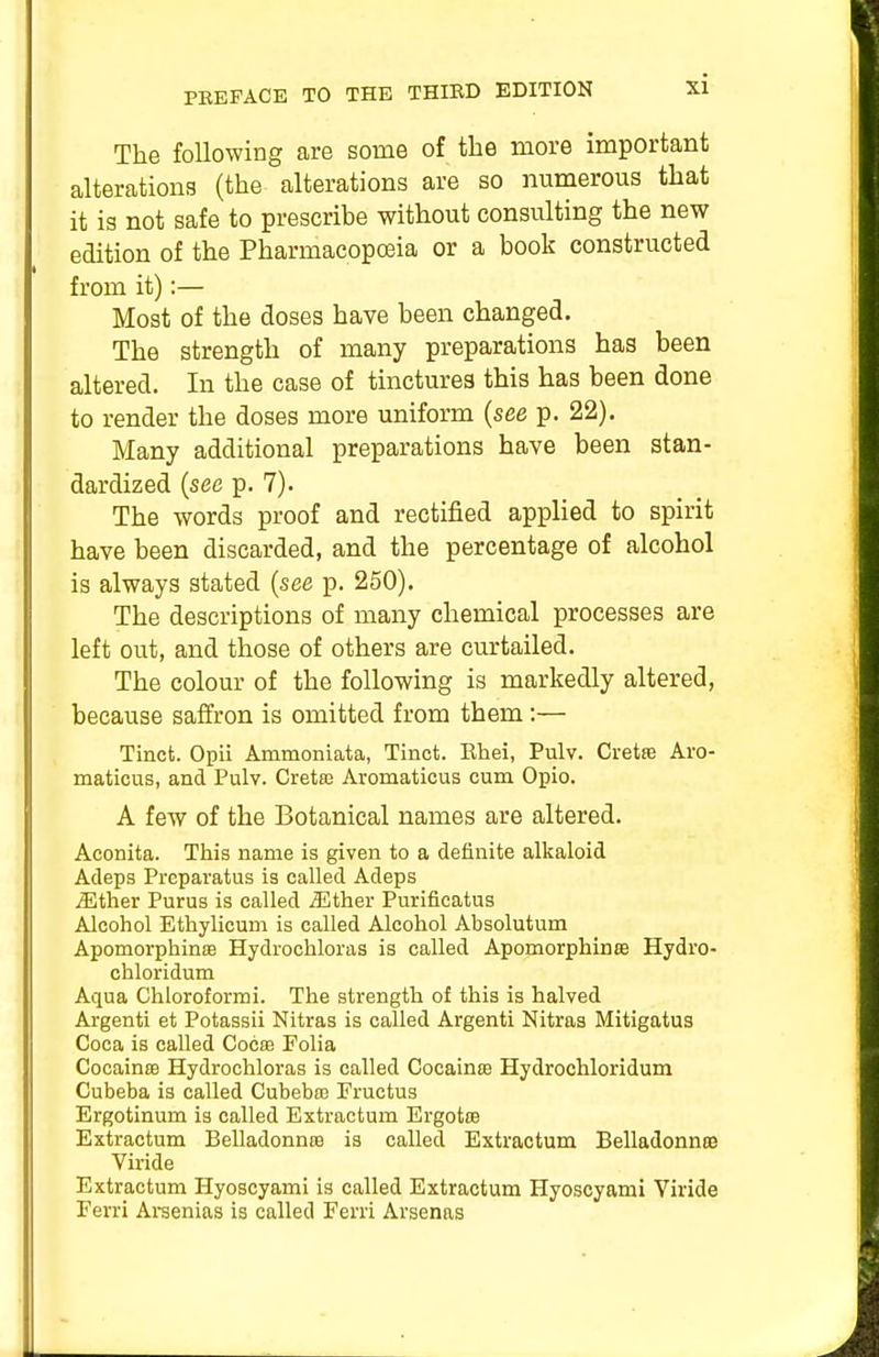 The following are some of the more important alterations (the alterations are so numerous that it is not safe to prescribe without consulting the new edition of the Pharmacopceia or a book constructed from it):— Most of the doses have been changed. The strength of many preparations has been altered. In the case of tinctures this has been done to render the doses more uniform (see p. 22). Many additional preparations have been stan- dardized {see p. 7). The words proof and rectified applied to spirit have been discarded, and the percentage of alcohol is always stated {see p. 250). The descriptions of many chemical processes are left out, and those of others are curtailed. The colour of the following is markedly altered, because saffron is omitted from them :— Tinct. Opii Ammoniata, Tinct. Ehei, Pulv. Cretse Aro- maticus, and Pulv. Cretaj Aromaticus cum Opio. A few of the Botanical names are altered. Aconita. This name is given to a definite alkaloid Adeps Preparatus is called Adeps ^ther Purus is called ^Ether Purificatus Alcohol Ethylicum is called Alcohol Absolutum ApomorphinsB Hydrochloras is called Apomorphinte Hydro- chloridum Aqua Chloroformi. The strength of this is halved Argenti et Potassii Nitras is called Argenti Nitras Mitigatus Coca is called Cocte Folia CocainsB Hydrochloras is called Cocainse Hydrochloridum Cubeba is called Cubebaj Fructus Ergotinum is called Extractum Ergotro Extractum Belladonna is called Extractum Belladonnse Viride Extractum Hyoscyami is called Extractum Hyoscyami Yiride Ferri Areenias is called Ferri Arsenas