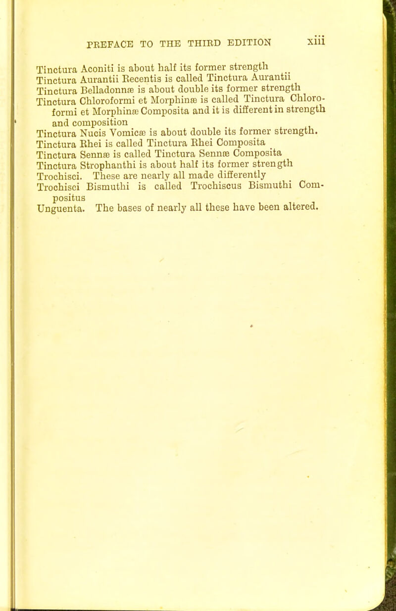 Tinctura Aconiti is about half its former strength Tinctura Aurantii Eecentis is called Tinctura Aurantii Tinctura BelladonnfB is about double its former strength Tinctura Chloroformi et Morphine is called Tinctura Chloro- f ormi et Morphinte Composita and it is difierent in strength and composition Tinctura Nucis Vomicas is about double its former strength. Tinctura Ehei is called Tinctura Ehei Composita _ Tinctura Sennee is called Tinctura Sennte Composita Tinctura Strophanthi is about half its former strength Trochisci. These are nearly all made differently Trochisci Bismuthi is called Trochiscus Bismuthi Com- positus Unguenta. The bases of nearly all these have been altered.