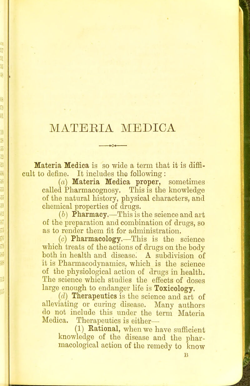 Materia Medica is so wide a term that it is diffi- cult to define. It includes the following: (a) Materia Medica proper, sometimes called IPharmacognosy. This is the knowledge of the natural history, physical characters, and chemical properties of drugs. (6) Pharmacy.—This is the science and art of the preparation and combination of drugs, so as to render them fit for administration. (c) Pharmacology.—This is the science which treats of the actions of drugs on the body both in health and disease. A subdivision of it is Pharmacodynamics, which is the science of the physiological action of drugs in health. The science which studies the effects of doses large enough to endanger life is Toxicology. {d) Therapeutics is the science and art of alleviating or curing disease. Many authors do not include this under the term Materia Medica. Therapeutics is either— (1) Rational, when we have sufficient knowledge of the disease and the phar- macological action of the remedy to know B