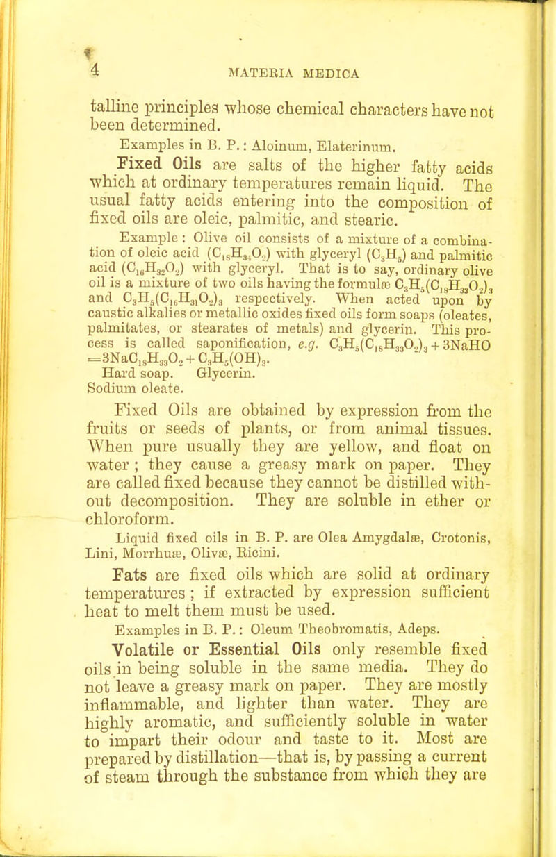 f 4 MATEBIA MEDICA talline principles whose chemical characters have not been determined. Examples in B. P.: Aloinum, Elaterinum. Fixed Oils are salts of the higher fatty acids which at ordinary temperatures remain liquid. The usual fatty acids entering into the composition of fixed oils are oleic, palmitic, and stearic. Example : Olive oil consists of a mixture of a combina- tion of oleic acid (C,sH,,0.,) with glyceryl {G.Ji^) and palmitic acid (CiuHajOJ with glyceryl. That is to say, ordinary olive oil is a mixture of two oils having the formula; 03115(0,93:3302)., and C3H5(C,„H3,0„)3 respectively. When acted^ upon by caustic alkalies or metallic oxides fixed oils form soaps (oleates, palmitates, or stearates of metals) and glycerin. This pro- cess is called saponification, e.g. C3H5(C,8H330.,)3 + 3NaH0 =3NaC,8H330., + C3H5(OH)3. Hard soap. Glycerin. Sodium oleate. Fixed Oils are obtained by expression from the fruits or seeds of plants, or from animal tissues. When pure usually they are yellow, and float on water ; they cause a greasy mark on paper. They are called fixed because they cannot be distilled with- out decomposition. They are soluble in ether or chloroform. Liquid fixed oils in B. P. are Olea Amygdalte, Crotonis, Lini, Morrhuffi, Olivs, Eicini. Fats are fixed oils which are solid at ordinary temperatures ; if extracted by expression sufficient heat to melt them must be used. Examples in B. P.: Oleum Theobromatis, Adeps. Volatile or Essential Oils only resemble fixed oils .in being soluble in the same media. They do not leave a greasy mark on paper. They are mostly inflammable, and lighter than water. They are highly aromatic, and sufficiently soluble in water to impart their odour and taste to it. Most are prepared by distillation—that is, by passing a current of steam through the substance from which they are