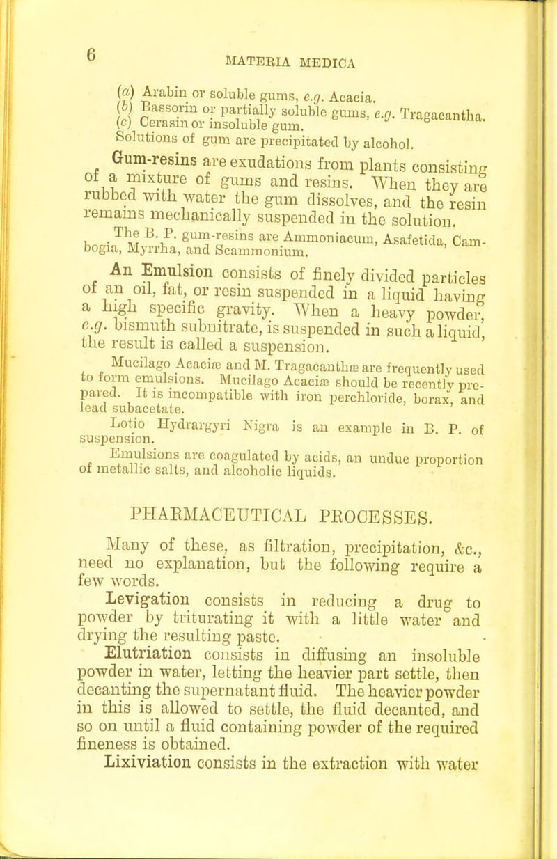MATEEIA MEDICA (fl.) Arabin or soluble gums, e.g. Acacia. (h) Bassorm or partially soluble gums, e.g. Tragacantha. (c) Cerasm or insoluble gum. Solutions of gum are precipitated by alcohol. Gum-resins are exudations from plants consisting ot a mixture of gums and resins. When they are rubbed with water the gum dissolves, and the resin remains mechanically suspended in the solution. l.nmn^ M Si^-^esins are Ammoniacum, Asafetida, Cam- bogia, Myrrha, and Scammonium. An Emulsion consists of finely divided particles ot an oil, fat, or resm suspended in a liquid having a high specific gravity. When a heavy powder e.g. bismuth subnitrate, is suspended in such ahquid' the result is called a suspension. Mucilago Acaci£G and BI. Tragacanthre are frequently used to form emulsions. Mucilago Acaciaj should be recently pre- pared. It is incompatible with iron perchloride, borax, and lead subacetate. Lotio Hydrargyri Kigra is an example in B. P of suspension. Emulsions arc coagulated by acids, an undue proportion of metallic salts, and alcoholic liquids. PHARMACEUTICAL PEOCESSES. Many of these, as filtration, precipitation, Ac, need no explanation, but the following require a few words. Levigation consists in reducing a drug to powder by triturating it with a little water°and drying the resulting paste. Elutriation consists in diffusing an insoluble powder in water, letting the heavier part settle, then decanting the supernatant fluid. The heavier powder in this is allowed to settle, the fluid decanted, and so on until a fluid containing powder of the required fineness is obtained. Lixiviation consists in the extraction with water