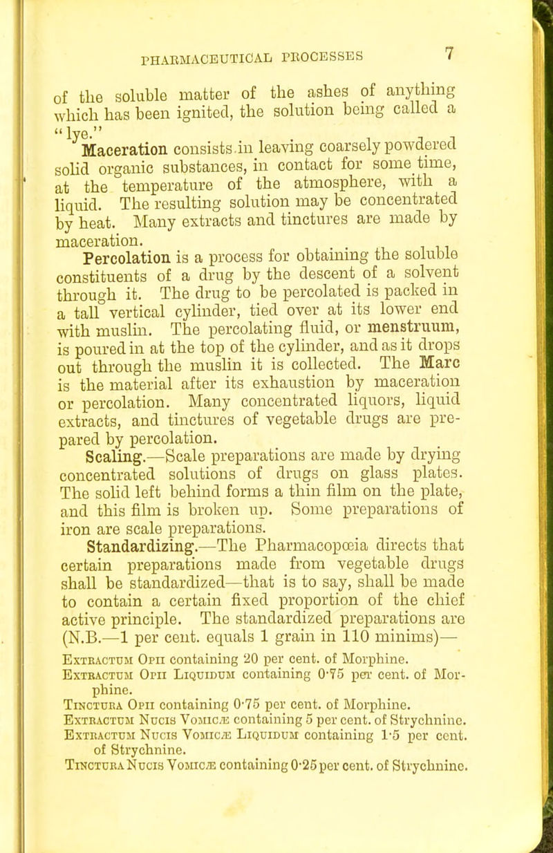 PHARMACEUTICAL PEOCESSES of the soluble matter of the ashes of anything which has been ignited, the solution bemg called a  lye. Maceration consists.in leaving coarsely powdered soHd organic substances, in contact for some time, at the temperature of the atmosphere, with a liquid. The resultmg solution may be concentrated by heat. Many extracts and tinctures are made by maceration. Percolation is a process for obtaining the soluble constituents of a drug by the descent of a solvent through it. The drug to be percolated is packed in a tall vertical cylinder, tied over at its lower end with muslm. The percolating fluid, or menstruum, is poured in at the top of the cylinder, and as it drops out through the muslin it is collected. The Marc is the material after its exhaustion by maceration or percolation. Many concentrated hquors, liquid extracts, and tinctures of vegetable drugs are pre- pared by percolation. Scaling.—Scale preparations are made by drying concentrated solutions of drugs on glass plates. The sohd left behind forms a thin film on the plate, and this film is broken up. Some preparations of iron are scale preparations. Standardizing.—The Pharmacopoeia directs that certain preparations made from vegetable drugs shall be standardized—that is to say, shall be made to contain a certain fixed proportion of the chief active principle. The standardized preparations are (N.B.—1 per cent, equals 1 grain in 110 minims)— ExTEACTTJM Oph Containing 20 per cent, of Morphine. ExTRACTUJi Orii LiQCiDUM Containing 0-75 pen' cent, of Mor- phine. TiNCTUEA Opii containing 0-75 per cent, of Morphine. ExTRACTUM Nocia Vojuc.Ti containing 5 per cent, of Strychnine. ExTKACTCM Nucis ¥03110/12 LiQuiDUM Containing 1-5 per cent, of Strychnine. TrNCTURA Nucis Yomcm containing 0-25per cent, of Strychnine.