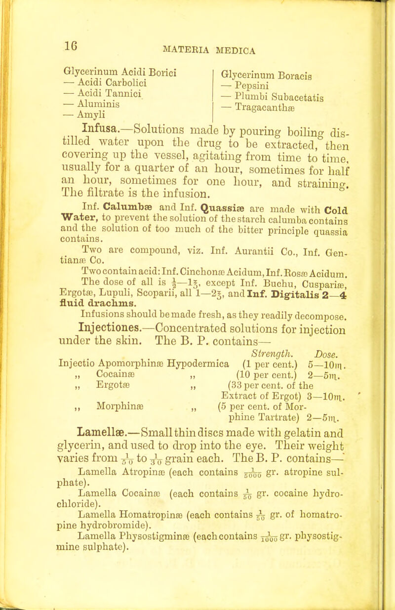 Glycerinum Boracis — Peijsini — Plumbi Subacetatis — TragacanthfE e by pouring boiling dis- Glycerinum Acidi Borici — Acidi Carbolici — Acidi Tannici — Aluminis — Amyli Infusa—Solutions mac. ^lo- tilled water upon the drug to be extracted, then covering up the vessel, agitating from time to time, usually for a quarter of an hour, sometimes for half an hour, sometimes for one hour, and straiinng. The filtrate is the infusion. Inf. CaltimbsB and Inf. Quassia are made with Cold Water, to prevent the solution of the starch calumba contains and the solution of too much of the bitter principle quassia contains. Two are compound, viz. Inf. Aurantii Co., Inf. Gen- tianfE Co. Two contain acid: Inf. Cinchona3 Acidum, Inf. Rosas Acidum. The dose of all is |—1§, except Inf. Buehu, Cusparias, Ergotaa, Lupuli, Scoparii, all 1—25, and Inf. Digitalis 2—4 fluid drachms. Infusions should be made fresh, as they readily decompose. Injectiones.—Concentrated solutions for injection vmder the skin. The B. P. contains— Strength. Dose. Injectio Apomorphinffi Hypodermica (1 per cent.) 5—lOin. „ Cocaina3 „ (10 per cent.) 2—5ni. „ Ergotfe „ (33 per cent, of the Extract of Ergot) 3—lOin.. ,, Morphinffi „ (5 per cent, of Mor- phine Tartrate) 2—5)ii.. Lamellae.—Small thin discs made with gelatin and glycerin, and used to drop into the eye. Their weight varies from to grain each. The B. P. contains—■ Lamella Atropinas (each contains gr. atropine sul- phate). Lamella CocainK (each contains ^ gr. cocaine hydro- chloride). Lamella Homatropinre (each contains 55 gr. of homatro- pine hydrobromide). Lamella Physostigminte (each contains joooSi'- physostig- mine sulphate).