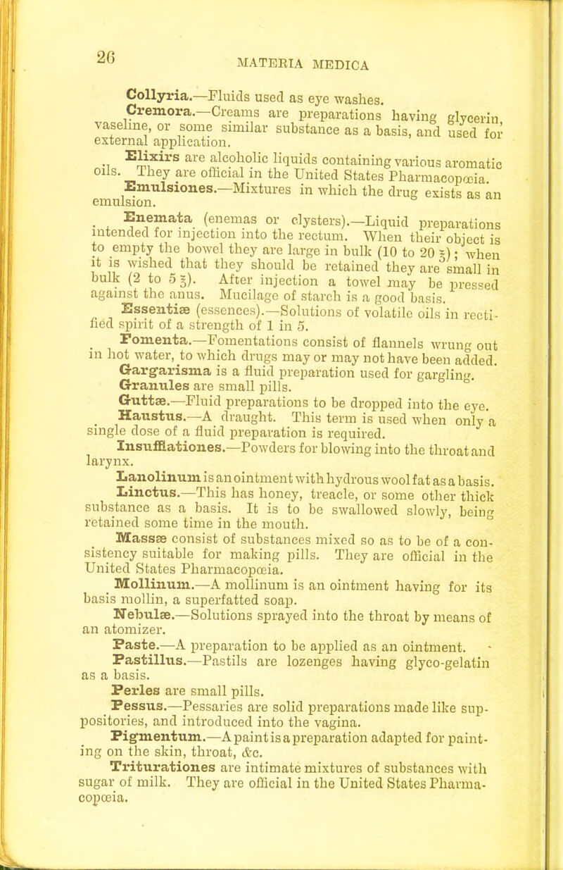 MATERIA MEDICA Collyria.—Fluids used as eye washes, Cremora.—Creams are preparations having glycerin vaselme, or some similar substance as a basis, and used for external application. Elixirs are alcoholic liquids containing various aromatic oils. They are oflicial m the United States Pharmacopojia Emulsiones.—Mixtures in which the drug exists as an emulsion. . , ^,^f^^1=^. (enemas or clysters).—Liquid preparations intended for injection into the rectum. When their object is to empty the bowel they are large in bulk (10 to 20 -) • when it IS wished that they should be retained they are small in bulk (2 to 55). After injection a towel may be pressed against the anus. Mucilage of starch is a good basis. Essentise (essences).—Solutions of volatile oils in recti- fied spirit of a strength of 1 in 5. Fomenta.—Fomentations consist of flannels wrung out in hot water, to which drugs may or may not have been added. Gargfarisma is a fluid preparation used for gargliu<r. Granules are small pills. Guttse.—Fluid preparations to be dropped into the eye. Haustus.—A draught. This term is used when only a single dose of a fluid preparation is required. Insufflationes.—Powders for blowing into the throat and larynx. Lanolinum is an ointment with hydrous wool fat as a basis. Linctus.—This has honey, treacle, or some other thick substance as a basis. It is to be swallowed slowly, being retained some time in the mouth. MassEe consist of substances mixed so as to be of a con- sistency suitable for making pills. They are official in the United States Pharmacopoeia. _ Mollinum.—A mollinum is an ointment having for its basis moUin, a superfatted soap. Nebulae.—Solutions sprayed into the throat by means of an atomizer. Paste.—A preparation to be applied as an ointment. Pastillus.—Pastils are lozenges having glyco-gelatin as a basis. Perles are small pills. Pessus.—Pessaries are solid preparations made like sup- positories, and introduced into the vagina. Pig'mentum.—A paint is a preparation adapted for paint- ing on the skin, throat, etc. Triturationes are intimate mixtures of substances with sugar of milk. They are official in the United States Pharma- copceia.