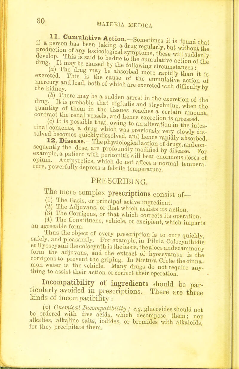 qrj ^ MATEEIA MEDICA (6) There inay be a sudden arrest in the excretion of tho tmal contents, a drug which was previously very slowly £. solved becomes qmcWydissolved, and he..e'rapicVSrbed. ■,^f®-~-'-^^P^ysiologicalaction of drugs andcnn sequently the dose, arc profoundly modified by dSse For example, a patient with peritonitis will bear enomaous dosef of opium. Antipyretics, which do not affect a normaT teCera ture, powerfully depress a febrile temperature. ^^^^P^^^'^ PEE SCRIBING. The more complex prescriptions consist of— ill P°ipal active ingredient. o( ^'Ij^^^ans, or that which assists its action. L ^1 Corngens, or that which corrects its operation. (4) Ilie Gonstituens, vehicle, or excipient, which imparts an agreeable form. '■ Thus the object of every prescription is to cure quickly, safely, and pleasantly. Por example, in Pilula Colocynthidis etHyoscyami thecolocynth is the basis, thealoes andscammony form the adjuvans, and the extract of hyoscyamus is the comgens to prevent the griping. In Blistura Creta? the cinna- mon water is the vehicle. Many drugs do not require any- thing to assist their action or correct their operation. - Incompatibility of ingredients should be par- ticularly avoided in prescriptions. There are three kinds of incompatibility : (a) Chemical Incompatibility; e.g. glucosides should not be ordered with free acids, which decompose them; nor alkalies, alkaline salts, iodides, or bromides with alkaloids, for they precipitate them.