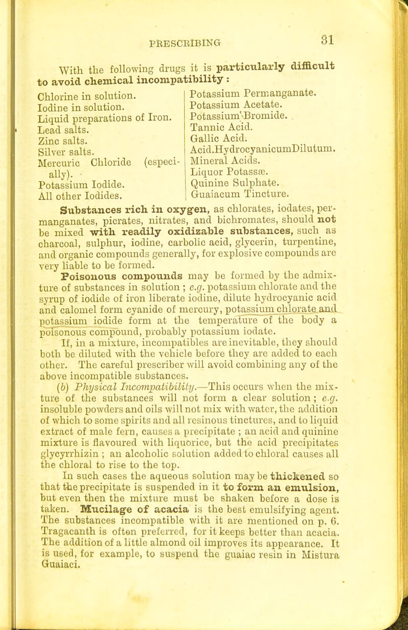 PRESCElBlNG With the following drugs it is particiilarly difficult to avoid chemical incompatibility : Potassium Permanganate. Potassium Acetate. Potassium;Bromide. . Tannic Acid. Gallic Acid. Chlorine in solution. Iodine in solution. Liquid preparations of Iron. Lead salts. Zinc salts. Silver salts. Mercuric Chloride (especi- ally). ■ Potassium Iodide. All other Iodides. Acid.HydrocyanicumDilutum. Mineral Acids. Liquor PotassfE. Quinine Sulphate. Guaiacum Tincture. Substances rich in oxygen, as chlorates, iodates, per- manganates, picrates, nitrates, and bichromates, should not be mixed with readily oxidizable substances, such as charcoal, sulphur, iodine, carbohc acid, glycerin, turpentme, and organic compounds generally, for explosive compounds are very Uable to be formed. Poisonous compounds may be formed by the admix- ture of substances in solution ; e.g. potassium chlorate and the syrup of iodide of iron liberate iodine, dilute hydrocyanic acid and calomel form cyanide of mercury, potassiumjjhlorate anfl potassium iodide form at the temperature of the body a poisonous comjiound, probably potassium iodate. If, in a mixture, incompatibles are inevitable, they should both be diluted with the vehicle before they are added to each other. The careful prescriber will avoid combining any of the above incompatible substances. (b) Physical Incompatibiliiy.—This occurs when the mix- ture of the substances will not form a clear solution; e.g. insoluble powders and oils will not mix with water, the addition of which to some spirits and all resinous tinctures, and to liquid extract of male fern, causes a precipitate ; an acid and quinine mixture is flavoured with liquorice, but the acid precipitates glycyrrhizin ; an alcoholic solution added to chloral causes all the chloral to rise to the top. In such cases the aqueous solution may be thickened so that the precipitate is suspended in it to form an emulsion, but even then the mixture must be shaken before a dose is taken. Mucilage of acacia is the best emulsifying agent. The substances incompatible with it are mentioned on p. 6. Tragacanth is often preferred, for it keeps better than acacia. The addition of a little almond oil improves its appearance. It is used, for example, to suspend the guaiac resin in Mistura Guaiaci.
