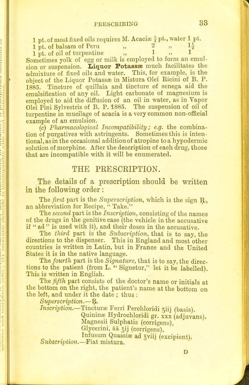 PEE SCRIBING 38 1 pt. of most fixed oils requires M. Acacias f pt., water 1 pt. 1 pt. of balsam of Peru „ 2 „ 1| 1 pt. of oil of turpentine „ 1 ,, 1 Sometimes yolk of egg or milk is employed to form an emul- sion or suspension. IiicLuor Potassse much facilitates the admixture of fixed oils and water. This, for example, is the object of the Liquor PotassEe in Mistura Olei Kieini of B. P. 1885. Tincture of quillaia and tincture of senega aid the emulsification of any oil. Light carbonate of magnesium is employed to aid the diffusion of an oil in water, as in Vapor Olei Pini Sylvestris of B. P. 1885. The suspension of oil of turpentine in mucilage of acacia is a very common non-ofiScial example of an emulsion. (c) Pliarmacological Incompatibility; e.g. the combina- tion of purgatives with astringents. Sometimes this is inten- tional, as in the occasional addition of atropine to a hypodermic solution of morphine. After the description of each drug, those that are incompatible with it will be enumerated. THE PRESCRIPTION. The details of a prescription should be written in the following order : The first part is the S^iperscription, which is the sign an abbreviation for Recipe,  Take. The second part is the Inscription, consisting of the names of the drugs in the genitive case (^the vehicle in the accusative if  ad is used with it), and their doses in the accusative. The third part is the Subscription, that is to say, the directions to the dispenser. This in England and most other countries is written in Latin, but in France and the United States it is in the native language. The fourth part is the Signature, that is to say, the direc- tions to the patient (from L.  Signetur, let it be labelled). This is written in English. The fifth part consists of the doctor's name or initials at the bottom on the right, the patient's name at the bottom on the left, and under it the date ; thus : Superscription.— ^ Inscription.—Tincturas Ferri Perchloridi 5iij (basis). Quinina3 Hydrochloridi gr. xxx (adjuvans). Magnesii Sulphatis (corrigens), Glycerini, aa gij (corrigens). Infusum Quassiffi ad gviij (excipient). Subscription.—Fiat mistura. D