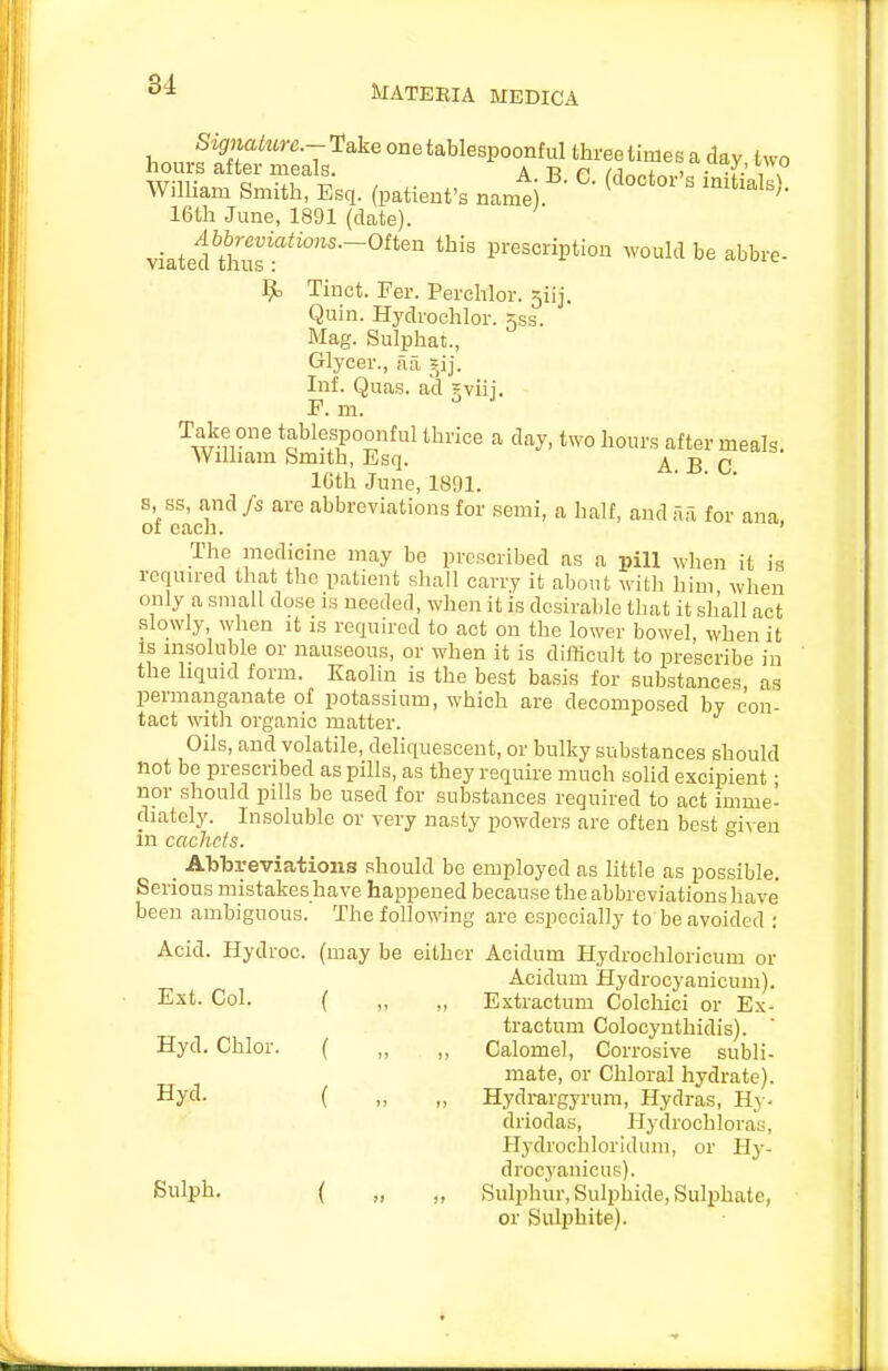 MATEBIA MEDICA 1^ Tinct. Fer. Perehlor. siij. Quin. Hydvochlor. ^ss. Mag. Sulphat, Glycer., aa jij. Inf. Quas. ad gviij. F. m. 1, ss, and fs are abbreviations for semi, a half, and fxa for a day, two hours after meals. A. B. C. The medicine may be proscribed as a pill when it is required that the patient shall carry it about with him when only a small dose is needed, when it is desirable that it shall act slowly, when it is required to act on the lower bowel when it IS insoluble or nauseous, or when it is difKcult to prescribe in the liquid form. Kaolin is the best basis for substances as permanganate of potassium, which are decomposed by con- tact with organic matter. Oils, and volatile, deliquescent, or bulky substances should not be prescribed as pills, as they require much solid excipient • nor should pills be used for substances required to act imme- diately. Insoluble or very nasty powders are often best given m cachets. _ Abbreviations should be employed as little as possible. Serious mistakes have happened because the abbreviations have been ambiguous. The following are especially to be avoided : Acid. Hydroc. (may be either Acidum Hydrochloricum or tractum Colocynthidis). Hyd. Chlor. ( „ „ Calomel, Cor rosive subli- mate, or Chloral hydrate). Ext. Col. Acidum Hydrocyanicum). Extractum Colchici or Ex- Hyd. Hydrargyrum, Hydras, Ry- driodas, Ilydrochloras, Hydrochloriduin, or H^-- drocyaiiicus). Bulph. Sulphur, Sulphide, Sulphate, or Sulphite).
