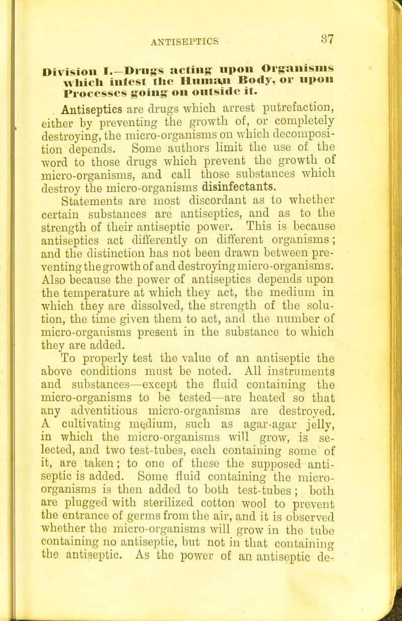 ANTISEPTICS Division I.-Diugs acting upon Organisms wUicli inlest the HHma,n Body, or upon Processes going on outside it. . Antiseptics are drugs which arrest putrefaction, either by preventing the growth of, or completely destroying, the micro-organisms on which decomposi- tion depends. Some authors limit the use of the word to those drugs which prevent the growth of micro-organisms, and call those substances which destroy the micro-organisms disinfectants. Statements are most discordant as to whether certain substances are antiseptics, and as to the strength of their antiseptic power. This is because antiseptics act differently on different organisms; and the distinction has not been drawn between pre- venting the growth of and destroying micro-organisms. Also because the power of antiseptics depends upon the temperature at which they act, the medium in which they are dissolved, the strength of the solu- tion, the time given them to act, and the number of micro-organisms present in the substance to which they are added. To properly test the value of an antiseptic the above conditions must be noted. All instruments and substances—except the fluid containing the micro-organisms to be tested—are heated so that any adventitious micro-organisms are destroyed. A cultivatmg medium, such as agar-agar jelly, in which the micro-organisms will grow, is se- lected, and two test-tubes, each containing some of it, are taken; to one of these the supposed anti- septic is added. Some fluid containing the micro- organisms is then added to both test-tubes ; both are plugged with sterilized cotton wool to prevent the entrance of germs from the air, and it is observed whether the micro-organisms will grow in the tube containing no antiseptic, but not in that containing the antiseptic. As the power of an antiseptic de-