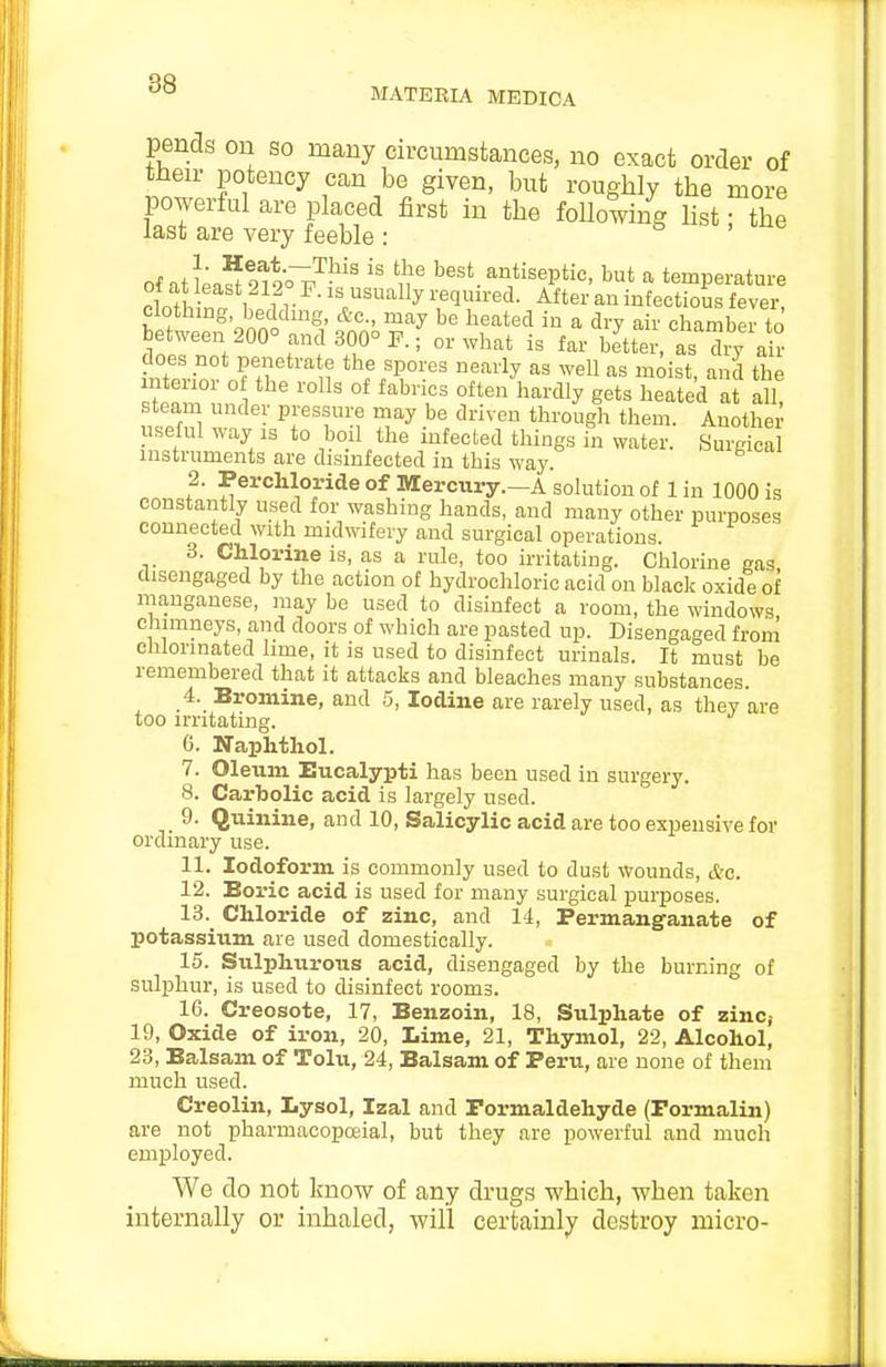 MATERIA MEDICA pends on so many circumstances, no exact order of tiieir potency can be given, but roughly the more powerful are placed first in the following Ust; the last are very feeble: b , tixc of atL?9^9ov^^'' 1^ best antiseptic, but a temperature ot at least 212 P. is usually required. After an infectious fever clothing, beddmg, &c., may be heated in a dry air chamberto between 200° and 300° P.; or what is far bJttei\ts dry air does not penetra e the spores nearly as well as moist, and the interior o the rolls of fabrics often hardly gets heated at all! steam under pressure may be driven through them. Another useful way is to boil the infected things in water. Surgical instruments are disinfected in this way. f ■ ^®^<=Jilo^e of Mercury.-A solution of 1 in 1000 is constantly used for washing hands, and many other purposes connected with midwifery and surgical operations. 3. Chlorine is, as a rule, too irritating. Chlorine gas, disengaged by the action of hydrochloric acid on black oxide of manganese, may be used to disinfect a room, the windows chimneys, and doors of which are pasted up. Disengaged from chlorinated lime, it is used to disinfect urinals. It must be remembered that it attacks and bleaches many substances. 4. Bromine, and 5, Iodine are rarely used, as they are too irritating. 6. Naphthol. 7. Oleum Eucalypti has been used in surgery. 8. Carbolic acid is largely used. 9. Quinine, and 10, Salicylic acid are too expensive for ordinary use. 11. Iodoform is commonly used to dust Wounds, &c. 12. Boric acid is used for many surgical purposes. 13. Chloride of zinc, and 14, Permanganate of potassium are used domestically. 15. Siilpliiirous acid, disengaged by the burning of suljAur, is used to disinfect rooms. 16. Creosote, 17, Benzoin, 18, Sulphate of zinc,- 19, Oxide of iron, 20, Lime, 21, Thymol, 22, Alcohol, 23, Balsam of Tolu, 24, Balsam of Peru, are none of them much used. Creolin, Lysol, Izal and Formaldehyde (Formalin) are not pharmacopoeial, but they are powerful and much employed. We do not know of any drugs which, when taken internally or inhaled, will certainly destroy micro-