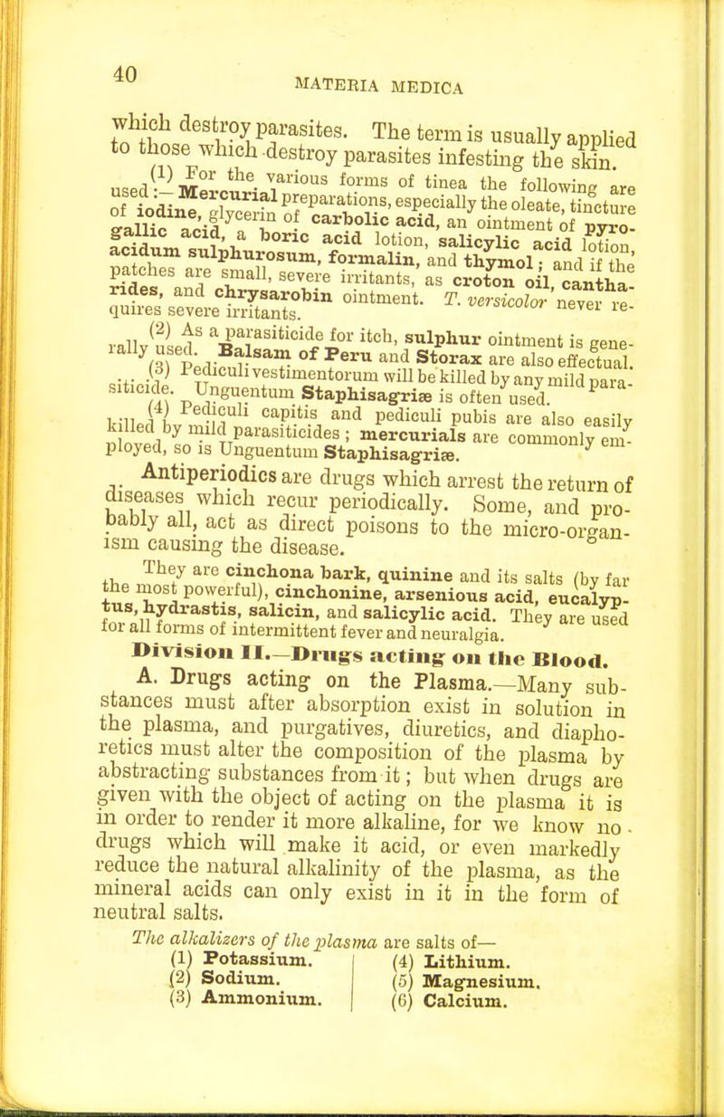 MATEEIA MEDICA To^/hi^''V ^ parasites. The term is usually applied to those which destroy parasites infesting the Mn usei mZo^^- °^ tl^e following are v.^^Sf} ''^ Pai-asiticide for itch, sulphur ointment is sene- ^3) P;difuW? and Storax are also effeS. (d; i eclicuh vestimentorum will be killed by any mild cara siticide. Unguentum StapMsagris is often used ^ killed bv m irni P.-'! P''^^^^^ P^^^ ^^-^ ^Iso easily k lied by mild parasiticides ; mercurials are commonly em- ployed, so is Unguentum Staphisagri^. ^ Antiperiodics are drugs which arrest the return of diseases which recur periodically. Some, and pro- bably all, act as direct poisons to the micro-organ- ism causing the disease. ih. '^^7 ^''^ '^j^fJio^a bark, quinine and its salts (by far the most powerful), cinchonine, arsenious acid, euiaW tus, hydrastis, sahcin, and salicylic acid. They are used for all forms of intermittent fever and neuralgia. Division H.—Drugs acting: on the BIoo<l. A. Drugs acting on the Plasma.—Many sub- stances must after absorption exist in solution in the plasma, and purgatives, diuretics, and diapho- retics must alter the composition of the plasma by abstracting substances from it; but when drugs are given with the object of acting on the plasma it is m order to render it more alkahne, for we know no - drugs which will make it acid, or even markedly reduce the natural alkahnity of the plasma, as the mineral acids can only exist in it in the form of neutral salts. The alkalizers of the plasma are salts of— (1) Potassium. | (4) Lithium. (2) Sodium. (5) Magnesium. (3) Ammonium. | (6) Calcium.