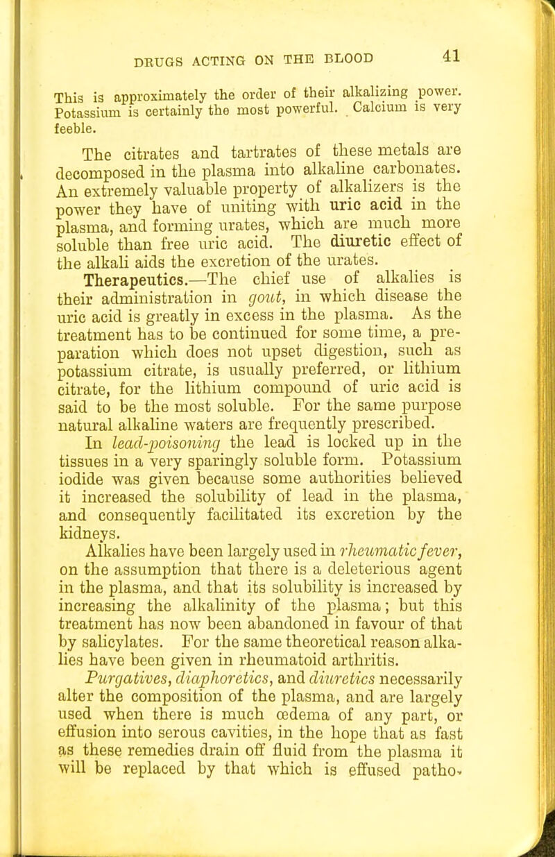 This is approximately the order of their alkalizing power. Potassium is certainly the most powerful. Calcium is very feeble. The citrates and tartrates of these metals are decomposed in the plasma into alkaline carbonates. An extremely valuable property of alkalizers is the power they have of uniting with uric acid in the plasma, and forming urates, which are much more soluble than free uric acid. The diuretic effect of the alkaU aids the excretion of the urates. Therapeutics.—The chief use of alkahes is their administration in gout, in which disease the uric acid is greatly in excess in the plasma. As the treatment has to be continued for some time, a pre- paration which does not upset digestion, such as potassium citrate, is usually preferred, or lithium citrate, for the Hthium compound of uric acid is said to be the most soluble. For the same purpose natural alkaline waters are frequently prescribed. In lead-iooisonincj the lead is locked up in the tissues in a very sparingly soluble form. Potassium iodide was given because some authorities believed it increased the solubility of lead in the plasma, and consequently facilitated its excretion by the kidneys. Alkalies have been largely used in rheumatic fever, on the assumption that there is a deleterious agent in the plasma, and that its solubility is increased by increasing the alkalinity of the plasma; but this treatment has now been abandoned in favour of that by salicylates. For the same theoretical reason alka- lies have been given in rheumatoid arthritis. Purgatives, diaphoretics, and diuretics necessarily alter the composition of the plasma, and are largely used when there is much oedema of any part, or effusion into serous cavities, in the hope that as fast as these remedies drain off fluid from the ]Dlasma it will be replaced by that which is effused patho-
