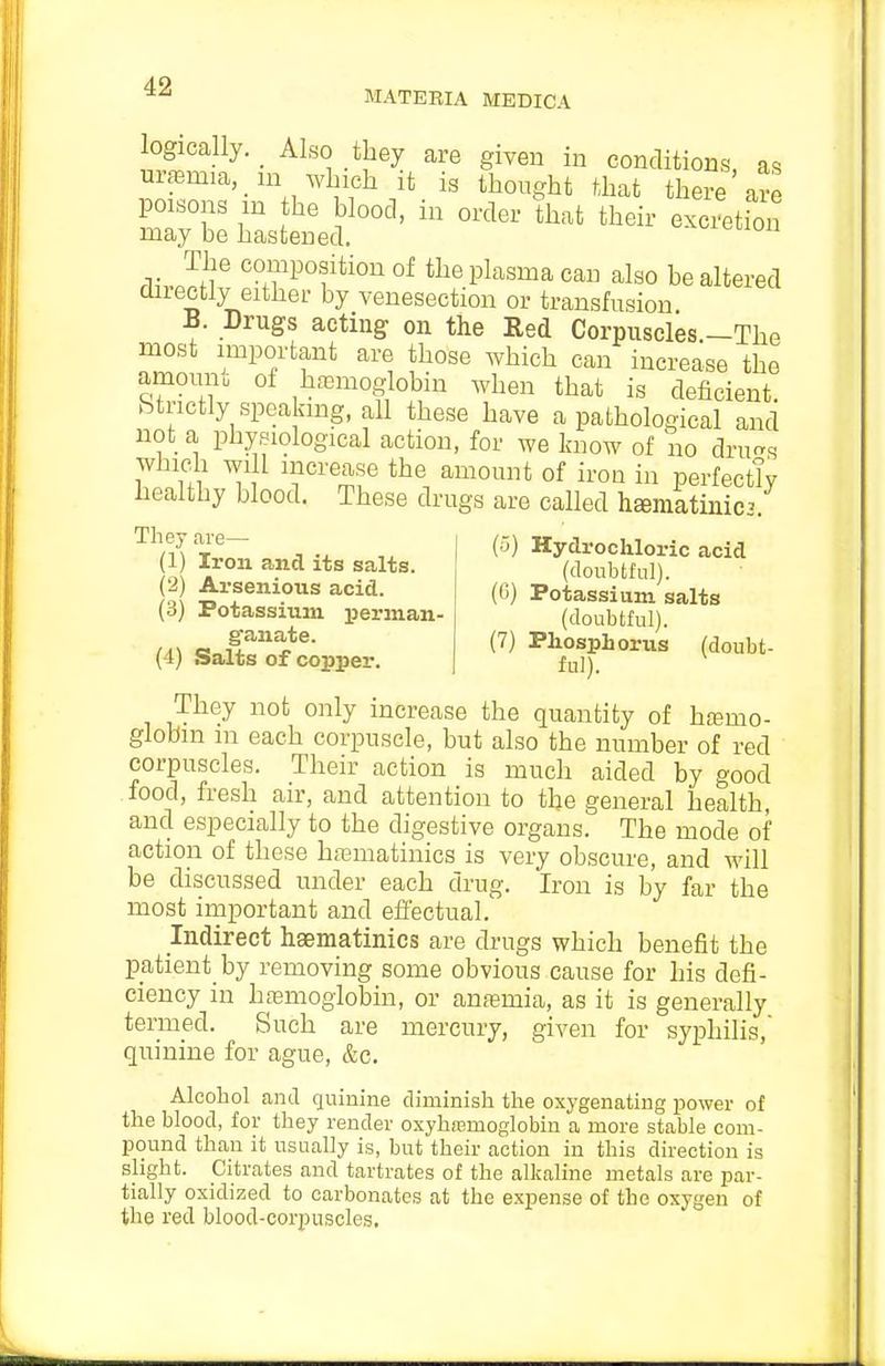 MATEBIA MEDICA logically. _ Also they are given in conditions, as uraemia, _ in Avlnch it is thought that there are poisons m he blood, in order that their excition may be hastened. The composition of the plasma can also be altered directly either by venesection or transfusion B. Drugs acting on the Red Corpuscles.—The most important are those which can increase the amoum ot haemoglobin when that is deficient, btrictly speakmg, aU these have a pathological and not a physiological action, for we know of no drurrs which will increase the amount of iron in perfectly healthy blood. These drugs are called h^matinic^ They are— (1) Iron and its salts. (2) Arsenious acid. (3) Potassium perman- ganate. (4) Salts of copper. i'j) Hydrochloric acid (doubtful). (C) Potassium salts (doubtful). (7) Phosphorus (doubt- ful). They not only increase the quantity of htemo- globm m each corpuscle, but also the number of red corpuscles. Their action is much aided by good food, fresh air, and attention to the general health, and especially to the digestive organs. The mode of action of these hfeniatinics is very obscure, and will be discussed under each drug. Iron is by far the most important and effectual.' Indirect hsematinics are drugs which benefit the patient by removing some obvious cause for his defi- ciency in hfemoglobin, or anaemia, as it is generally termed. Such are mercury, given for syphilis, quinine for ague, &c. Alcohol and quinine diminish the oxygenating power of the blood, for they render oxyhremoglobin a more stable com- pound than it usually is, but their action in this direction is slight. Citrates and tartrates of the alkaline metals are par- tially oxidized to carbonates at the expense of the oxygen of the red blood-corpuscles.