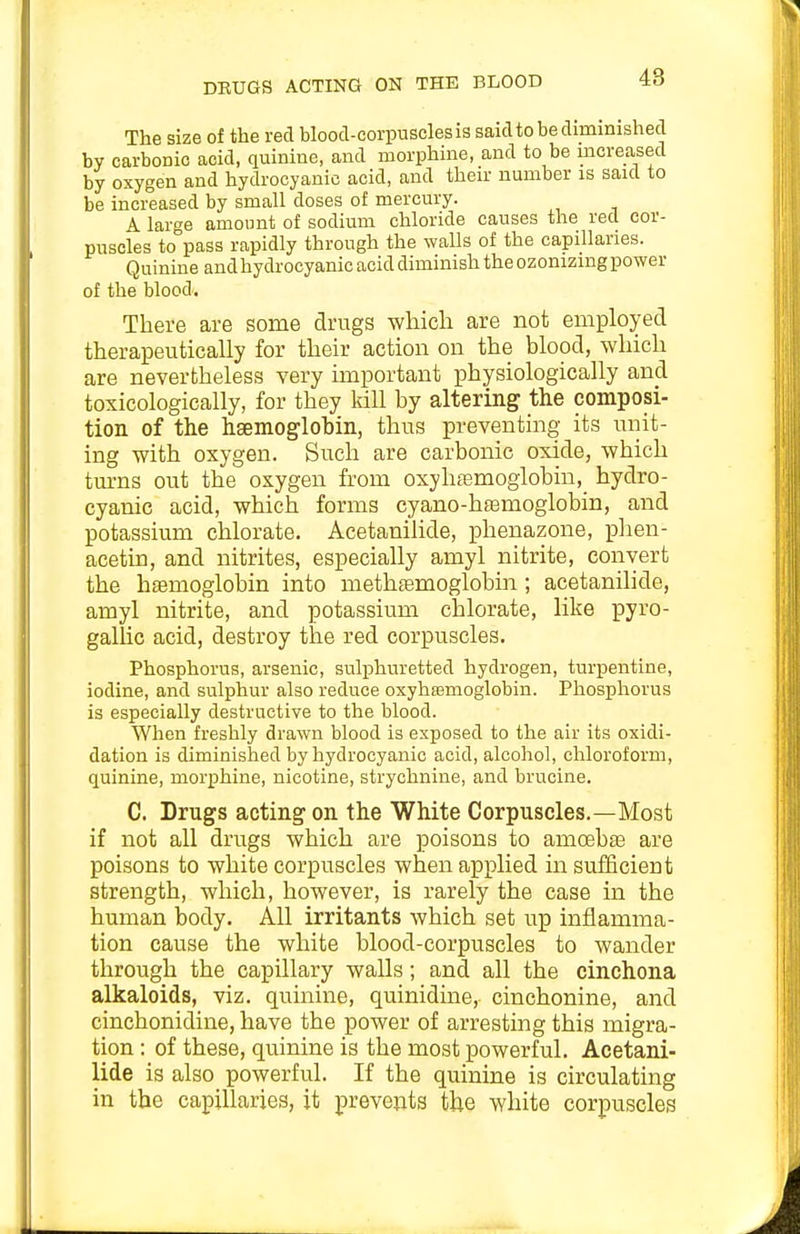 The size of the red blood-corpuscles is saidto be diminished by carbonic acid, quinine, and morphine, and to be increased by oxygen and hydrocyanic acid, and their number is said to be increased by small doses of mercury. A large amount of sodium chloride causes the red cor- puscles to pass rapidly through the walls of the capillaries. Quinine and hydrocyanic acid diminish the ozonizing power of the blood. There are some drugs wliicli are not employed therapeutically for their action on the blood, which are nevertheless very important physiologically and toxicologically, for they kill by altering the composi- tion of the hgemoglobin, thus preventing its unit- ing with oxygen. Such are carbonic oxide, which turns out the oxygen from oxyhfemoglobin, hydro- cyanic acid, which forms cyano-hfemoglobin, and potassium chlorate. Acetanilide, phenazone, plien- acetin, and nitrites, especially amyl nitrite, convert the haemoglobin into methtemoglobin ; acetanilide, amyl nitrite, and potassium chlorate, like pyro- gallic acid, destroy the red corpuscles. Phosphorus, arsenic, sulphuretted hydrogen, turpentine, iodine, and sulphur also reduce oxyhasmoglobin. Phosphorus is especially destructive to the blood. When freshly drawn blood is exposed to the air its oxidi- dation is diminished by hydrocyanic acid, alcohol, chloroform, quinine, morphine, nicotine, strychnine, and brucine. C. Drugs acting on the White Corpuscles.—Most if not all drugs which are poisons to amoeb£e are poisons to white corpuscles when applied in sufficient strength, which, however, is rarely the case in the human body. All irritants which set up inflamma- tion cause the white blood-corpuscles to wander through the capillary walls; and all the cinchona alkaloids, viz. quinine, quinidine, cinchonine, and cinchonidine, have the power of arresting this migra- tion : of these, quinine is the most powerful. Acetani- lide is also powerful. If the quinine is circulating in the capillaries, it prevents the white corpuscles