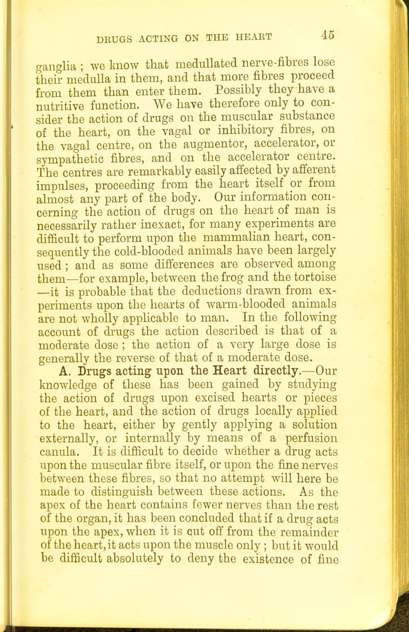 ganglia ; we knOAV that meduUated nerve-fibres lose their medulla in them, and that more fibres proceed from them than enter them. Possibly they have a nutritive function. We have therefore only to con- sider the action of drugs on the muscular substance of the heart, on the vagal or inhibitory fibres, on the vagal centre, on the augmentor, accelerator, or sympathetic fibres, and on the accelerator centre. The centres are remarkably easily affected by afferent impulses, proceeding from the heart itself or from almost any part of the body. Our information coii- cerning the action of drugs on the heart of man is necessarily rather inexact, for many experiments are difficult to perform upon the mammaHan heart, con- sequently the cold-blooded animals have been largely used; and as some difierences are observed among them—for example, between the frog and the tortoise —it is probable that the deductions drawn from ex- periments upon the hearts of warm-blooded animals are not wholly apphcable to man. In the following account of drugs the action described is that of a moderate dose; the action of a very large dose is generally the reverse of that of a moderate dose. A. Drugs acting upon the Heart directly.—Our knowledge of these has been gained by studying the action of drugs upon excised hearts or pieces of the heart, and the action of drugs locally applied to the heart, either by gently applying a solution externally, or internally by means of a perfusion canula. It is difficult to decide whether a drug acts upon the muscular fibre itself, or upon the fine nerves between these fibres, so that no attempt will here be made to distinguish between these actions. As the apex of the heart contains fewer nerves than the rest of the organ, it has been concluded that if a drug acts upon the apex, when it is cut off from the remainder of the heart, it acts upon the muscle only ; but it would be difficult absolutely to deny the existence of fine
