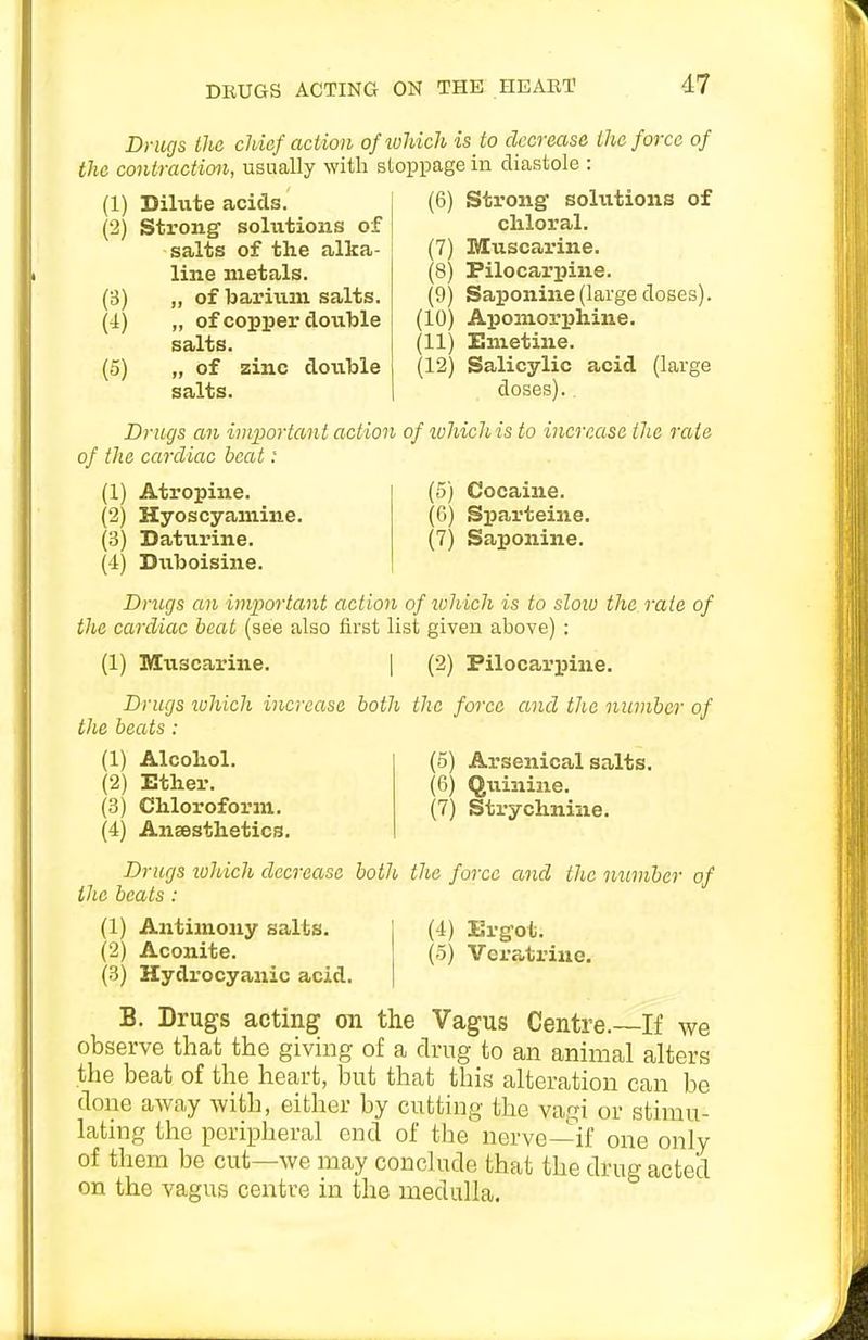 Drugs the cliicf action ofiuhich is to decrease the force of the contraction, usually with stoppage in diastole : (1) Dilvite acids. (2) Sti-ong- solutions of salts of the alka- line metals. (3) „ of barium salts. (4) „ of copioer double salts. (5) „ of zinc double salts. Strongf solutions of chloral. (7) Muscarine. Pilocarpine. Saponine (large doses). (6) (8) (9) (10) Apomorphine. (11) Emetine. (12) Salicylic acid (large doses).. Drugs an important action of ivhichis to increase the rate of the cardiac beat: (1) Atropine. (2) Hyoscyamine. (3) Daturine. ('!) Diiboisine. (5) Cocaine. (6) Sparteine. (7) Saponine. Drugs an important action of luhich is to sloio the rate of the cardiac heat (see also first list given above) : (1) Muscarine. ] (2) Pilocarpine. Drugs luhich increase both the force and the number of the beats : (1) Alcohol. (2) Ether. (3) Chloroform. (4) Anaesthetics. (5) Arsenical salts. (6) Quinine. (7) Strychnine. Drugs lohich decrease both the force and tlic number of the beats: (1) Antimony salts. (2) Aconite. (3) Hydrocyanic acid. (4) Ergot. (5) Vcratriuo. B. Drugs acting on the Vagus Centre.~If we observe that the giving of a drug to an animal alters tlie beat of the heart, but that this alteration can be done away with, either by cutting the vagi or stimu- lating the peripheral end of the nerve—if one only of them be cut—we may conclude that the drug acted on the vagus centre in the medulla.