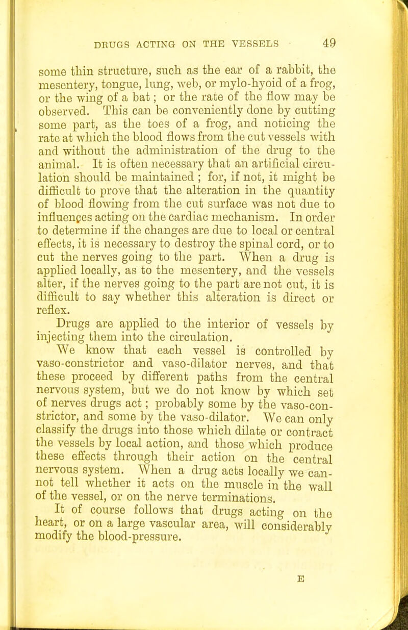 some thin structure, such as the ear of a rabbit, the mesentery, tongue, king, web, or mylo-hyoid of a frog, or the wing of a bat; or the rate of the flow may be observed. This can be conveniently done by cutting some part, as the toes of a frog, and noticing the rate at which the blood flows from the cut vessels with and without the administration of the drug to the animal. It is often necessary that an artificial circu- lation should be maintained ; for, if not, it might be difficult to prove that the alteration in the quantity of blood flowing from the cut surface was not due to influences acting on the cardiac mechanism. In order to determine if the changes are due to local or central effects, it is necessary to destroy the spinal cord, or to cut the nerves going to the part. When a drug is applied locally, as to the mesentery, and the vessels alter, if the nerves going to the part are not cut, it is difficult to say whether this alteration is direct or reflex. Drugs are apphed to the interior of vessels by injecting them into the circulation. We know that each vessel is controlled by vaso-constrictor and vaso-dilator nerves, and that these proceed by different paths from the central nervous system, but we do not know by which set of nerves drugs act; probably some by the vaso-con- strictor, and some by the vaso-dilator. We can only classify the drugs into those which dilate or contract the vessels by local action, and those which produce these effects through their action on the central nervous system. When a drug acts locally we can- not tell whether it acts on the muscle in the wall of the vessel, or on the nerve terminations. It of course follows that drugs acting on the heart, or on a large vascular area, will considerably modify the blood-pressure. E