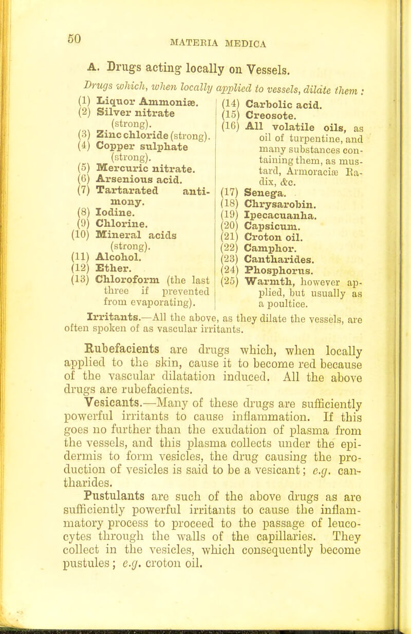 60 MATEEIA MEDICA Drugs acting- locally on Vessels. Drugs which, when locally applied to vessels, dildte them , (1) Liquor Ammonise. (2) Silver nitrate (strong). (3) Zinc chloride (strong). (4) Copper sulphate (strong). (5) Mercuric nitrate. (6) Arsenious acid. (7) Tartarated anti- mony. (8) Iodine. (9) Chlorine. (10) Mineral acids (strong). (11) Alcohol. (12) Ether. (13) Chloroform (the last three if prevented from evaporating). (14) Carbolic acid. (15) Creosote. (16) All volatile oils, as oil of turpentine, and many substances con- taining them, as mus- tard, Armoracia; Ra- dix, &c. (17) Senega. (18) Chrysarobin. (19) Ipecacuanha. (20) Capsicum. (21) Croton oil. (22) Camphor. (23) Cantharides. (24) Phosphorus. (25) Warmth, however ap- plied, but usually as a poultice. Irritants.—All the above, as they dilate the vessels, are often spoken of as vascular irritants. Eubefacients are drugs -wliicb, when locally applied to the skin, cause it to become red because of the vascular dilatation induced. All the above drugs are rubefacients. Vesicants.—Many of these drugs are sufficiently powerful irritants to cause inflammation. If this goes no further than tlie exudation of plasma from the vessels, and this plasma collects under the epi- dermis to form vesicles, the drug causing the pro- duction of vesicles is said to be a vesicant; e.g. can- tharides. Pustulants are such of the above drugs as are sufficiently powerful irritants to cause the inflam- matory process to proceed to the passage of leuco- cytes through the Avails of the capillaries. They collect in the vesicles, which consequently become pustules; e.g. croton oil.