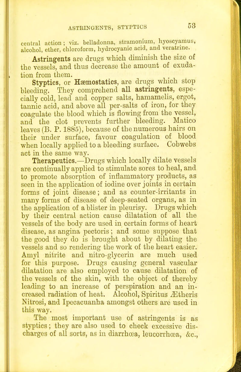 ASTBINGENTS, STYPTICS central action; viz. belladonna, stramonium, hyoscyamua, alcohol, ether, chloroform, hydrocyanic acid, and veratnne. Astringents are drugs which diminish the size of the vessels, and thus decrease the amount of exuda- tion from them. Styptics, or Hsemostatics, are drugs which stop bleeding. They comprehend all astringents, espe- cially cold, lead and copper salts, hamameUs, ergot, tannic acid, and above all per-salts of iron, for they coagulate the blood which is flowing from the vessel, and the clot prevents further bleeding. Matico leaves (B. P. 1885), because of the numerous hairs on their under surface, favour coagulation of blood when locally apphed to a bleeding surface. Cobwebs act in the same way. Therapeutics.—Drugs which locally dilate vessels are continually applied to stimulate sores to heal, and to promote absorption of inflammatory products, as seen in the apphcation of iodine over joints in certain forms of joint disease; and as counter-irritants in many forms of disease of deep-seated organs, as in the application of a blister in pleurisy. Drugs which by their central action cause dilatation of all the vessels of the body are used in certain forms of heart disease, as angina pectoris; and some suppose that the good they do is brought about by dilating the vessels and so rendering the work of the heart easier. Amyl nitrite and nitro-glycerin are much used for this purpose. Drugs causing general vascular dilatation are also employed to cause dilatation of the vessels of the skin, with the object of thereby leading to an increase of perspiration and an in- creased radiation of heat. Alcohol, Spiritus iEtheris Nitrosi, and Ipecacuanha amongst others are used in this way. The most important use of astringents is as styptics; they are also used to check excessive dis- charges of all sorts, as in diarrhoea, leucorrhoea, &c..