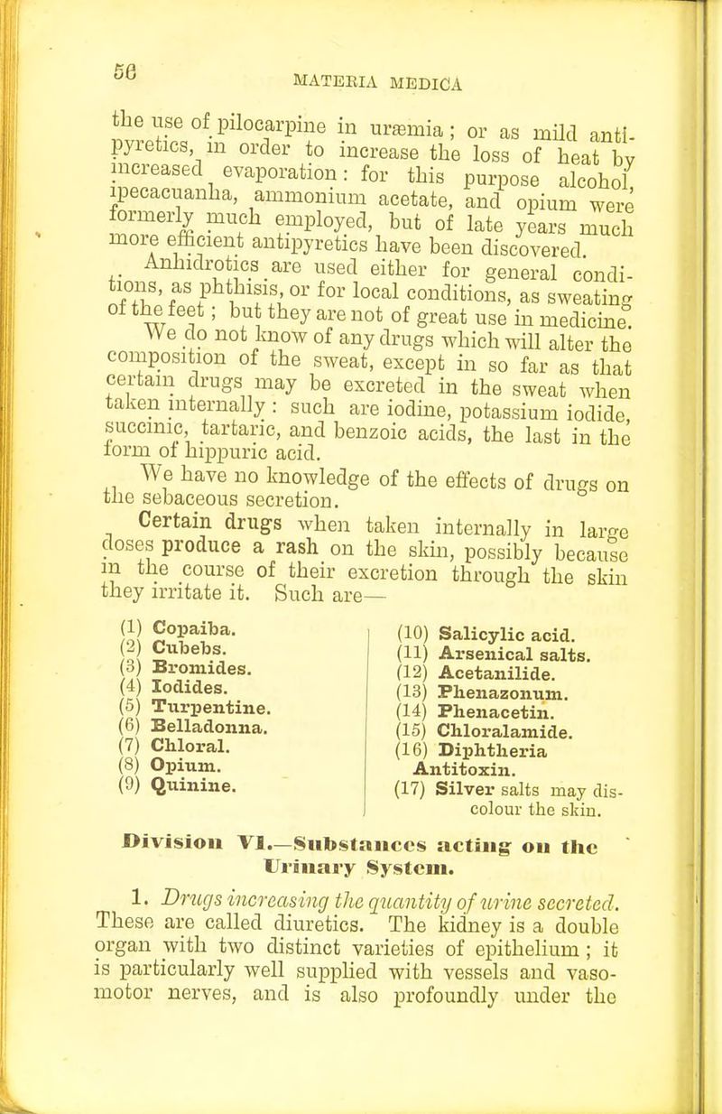 the use of pilocarpine in uraBmia; or as mild anti- pyretics m order to increase the loss of heat bv increased evaporation: for this purpose alcohol ipecacuanha, ammonium acetate, and opium were formerly much employed, but of late years much more efticient antipyretics have been discovered Anhidroses are used either for general condi- tions as phthisis or for local conditions, as sweating of the feet; bu they are not of great use in medicme We do not know of any drugs which will alter the composition of the sweat, except in so far as that certain drugs may be excreted in the sweat when taken internally : such are iodme, potassium iodide succinic, tartaric, and benzoic acids, the last in the form of hippuric acid. We have no knowledge of the effects of drugs on tlie sebaceous secretion. Certain drugs when taken internally in laro-e doses produce a rash on the skm, possibly because in the course of their excretion through the skin they irritate it. Such are— (1) Copaiba. (2) Cubetas. (3) Bromides. (4) Iodides. (5) Turpentine. (6) Belladonna. (7) Chloral. (8) Opium. (9) Quinine. (10) Salicylic acid. (11) Arsenical salts. (12) Acetanilide. (13) Phenazonum. (14) Phenacetin. (15) Chloralamide. (16) Diphtheria Antitoxin. (17) Silver salts may dis- colour the skin. Division VI.—Substances acting on the Urinary System. 1. Dmgs increasing the quantity of urine secreted. These are called diuretics. The kidney is a double organ with two distinct varieties of epithelium ; it is particularly well supphed with vessels and vaso- motor nerves, and is also profoundly under the