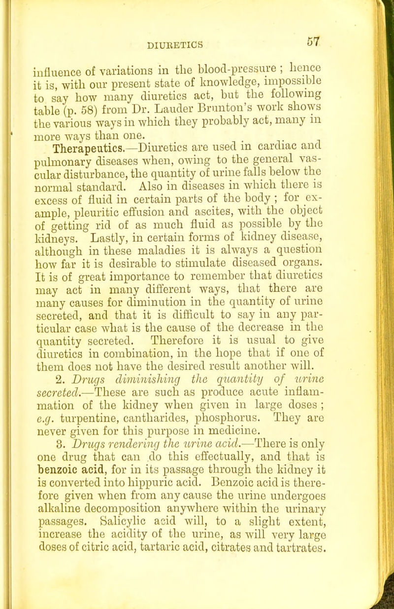 DIUBBTICS influence of variations in tlie blood-pressure ; hence it is, with our present state of knowledge, nnpossible to say how many diuretics act, but the following table (p. 58) from Dr. Lauder Brunton's work shows the various ways in which they probably act, many m more ways than one. Therapeutics.—Diuretics are used in cardiac and pulmonary diseases when, owing to the general vas- cular disturbance, the quantity of urine falls below the normal standard. Also in diseases in which there is excess of fluid in certain parts of the body ; for ex- ample, pleuritic effusion and ascites, with the object of getting rid of as much fluid as possible by the Iddneys. Lastly, in certain forms of kidney disease, although in these maladies it is always a question how far it is desirable to stimulate diseased organs. It is of great importance to remember that diuretics may act in many different Avays, that there are many causes for diminution in the quantity of urine secreted, and that it is difficult to say in any par- ticular case what is the cause of the decrease in the quantity secreted. Therefore it is usual to give diuretics in combination, in the hope that if one of them does not have the desired result another will. 2. Dynujs diminishing the quantity of urine secreted.—These are such as produce acute inflam- mation of the kidney when given in large doses ; e.g. turpentine, cantharides, phosphorus. They are never given for this purpose in medicine. 3. Drugs rendering the ibrine acid.—There is only one drug that can do this effectually, and that is benzoic acid, for in its passage through the kidney it is converted into hippuric acid. Benzoic acid is there- fore given when from any cause the urine undergoes alkaline decomposition anywhere within the urinary passages. Salicylic acid will, to a slight extent, increase the acidity of the urine, as Avill very largo doses of citric acid, tartaric acid, citrates and tartrates.
